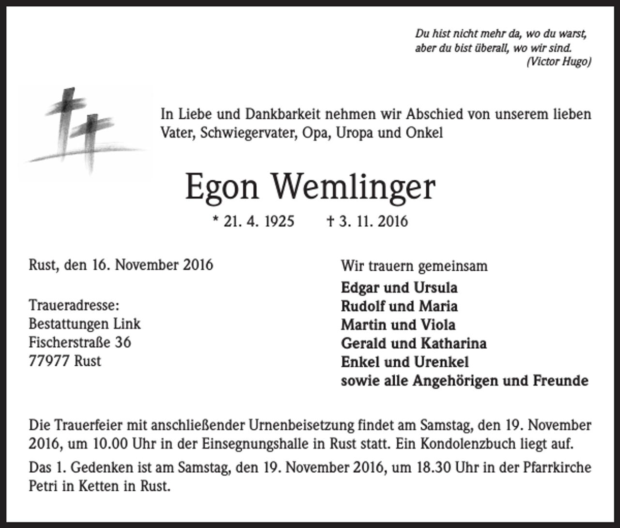 <p>Du hist nicht mehr da, wo du warst,<br />aber du bist überall, wo wir sind.</p><p>(Victor Hugo)</p><p>In Liebe und Dankbarkeit nehmen wir Abschied von unserem lieben<br />Vater, Schwiegervater, Opa, Uropa und Onkel</p><p>Egon Wemlinger<br />* 21. 4. 1925 † 3. 11. 2016<br />Rust, den 16. November 2016<br />Traueradresse:<br />Bestattungen Link<br />Fischerstraße 36<br />77977 Rust</p><p>Wir trauern gemeinsam<br />Edgar und Ursula<br />Rudolf und Maria<br />Martin und Viola<br />Gerald und Katharina<br />Enkel und Urenkel<br />sowie alle Angehörigen und Freunde</p><p>Die Trauerfeier mit anschließender Urnenbeisetzung findet am Samstag, den 19. November<br />2016, um 10.00 Uhr in der Einsegnungshalle in Rust statt. Ein Kondolenzbuch liegt auf.<br />Das 1. Gedenken ist am Samstag, den 19. November 2016, um 18.30 Uhr in der Pfarrkirche<br />Petri in Ketten in Rust.</p>