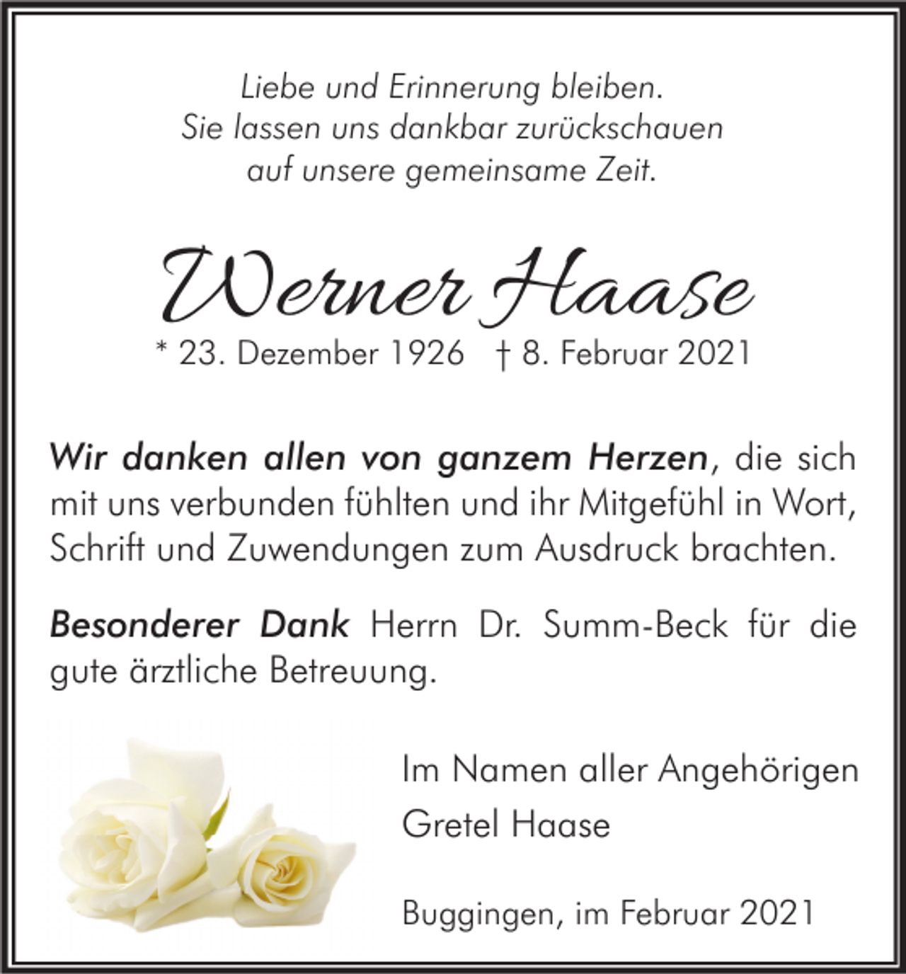 <p>Liebe und Erinnerung bleiben.<br />Sie lassen uns dankbar zurückschauen<br />auf unsere gemeinsame Zeit.</p><p>Werner Haase</p><p>* 23. Dezember 1926 † 8. Februar 2021</p><p>Wir danken allen von ganzem Herzen, die sich<br />mit uns verbunden fühlten und ihr Mitgefühl in Wort,<br />Schrift und Zuwendungen zum Ausdruck brachten.<br />Besonderer Dank Herrn Dr. Summ-Beck für die<br />gute ärztliche Betreuung.<br />Im Namen aller Angehörigen<br />Gretel Haase<br />Buggingen, im Februar 2021</p>