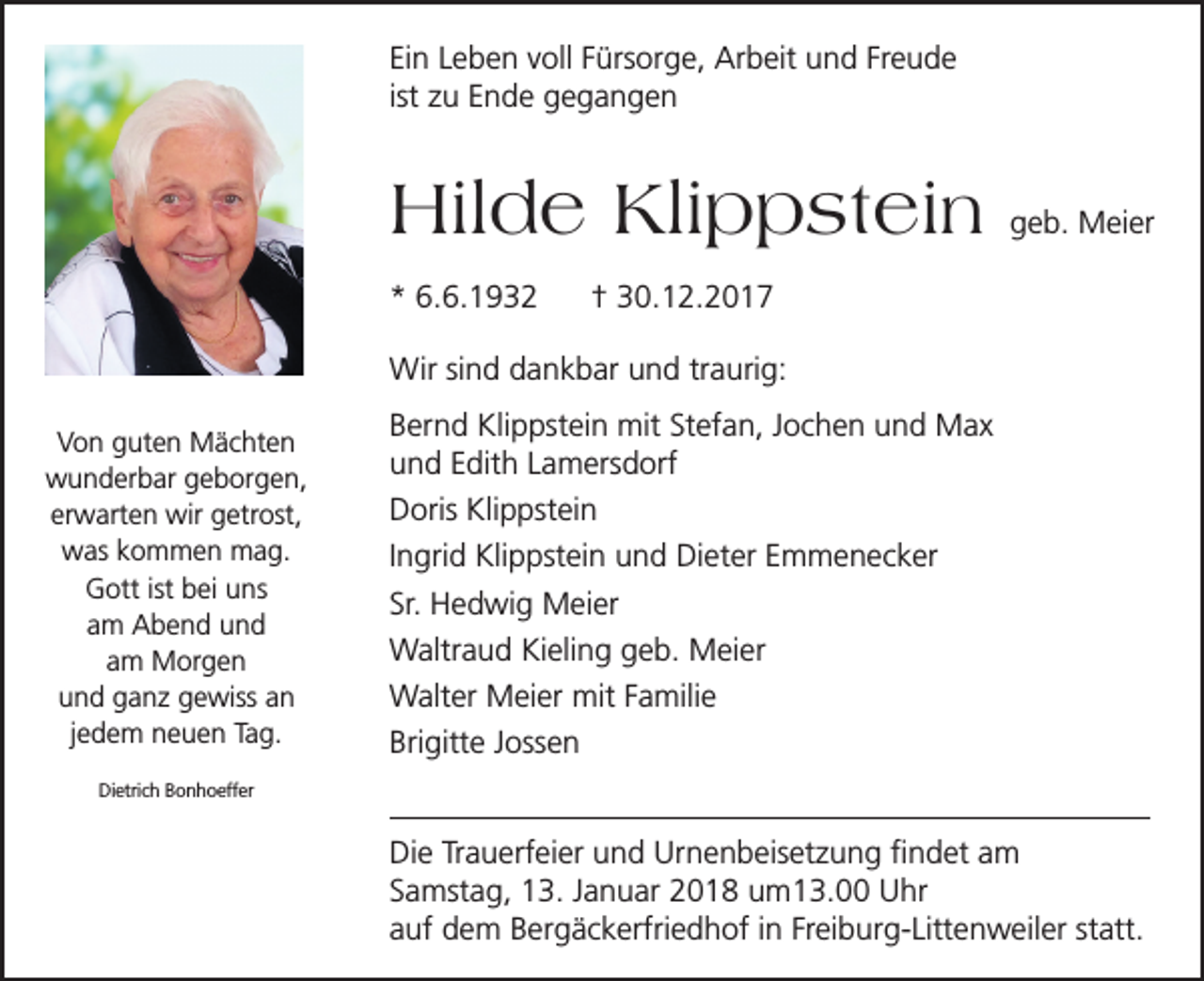 <p>Ein Leben voll Fürsorge, Arbeit und Freude<br />ist zu Ende gegangen</p><p>Hilde Klippstein<br />* 6.6.1932</p><p>geb. Meier</p><p>† 30.12.2017</p><p>Wir sind dankbar und traurig:<br />Von guten Mächten<br />wunderbar geborgen,<br />erwarten wir getrost,<br />was kommen mag.<br />Gott ist bei uns<br />am Abend und<br />am Morgen<br />und ganz gewiss an<br />jedem neuen Tag.</p><p>Bernd Klippstein mit Stefan, Jochen und Max<br />und Edith Lamersdorf<br />Doris Klippstein<br />Ingrid Klippstein und Dieter Emmenecker<br />Sr. Hedwig Meier<br />Waltraud Kieling geb. Meier<br />Walter Meier mit Familie<br />Brigitte Jossen</p><p>Dietrich Bonhoeffer</p><p>Die Trauerfeier und Urnenbeisetzung findet am<br />Samstag, 13. Januar 2018 um13.00 Uhr<br />auf dem Bergäckerfriedhof in Freiburg-Littenweiler statt.</p>