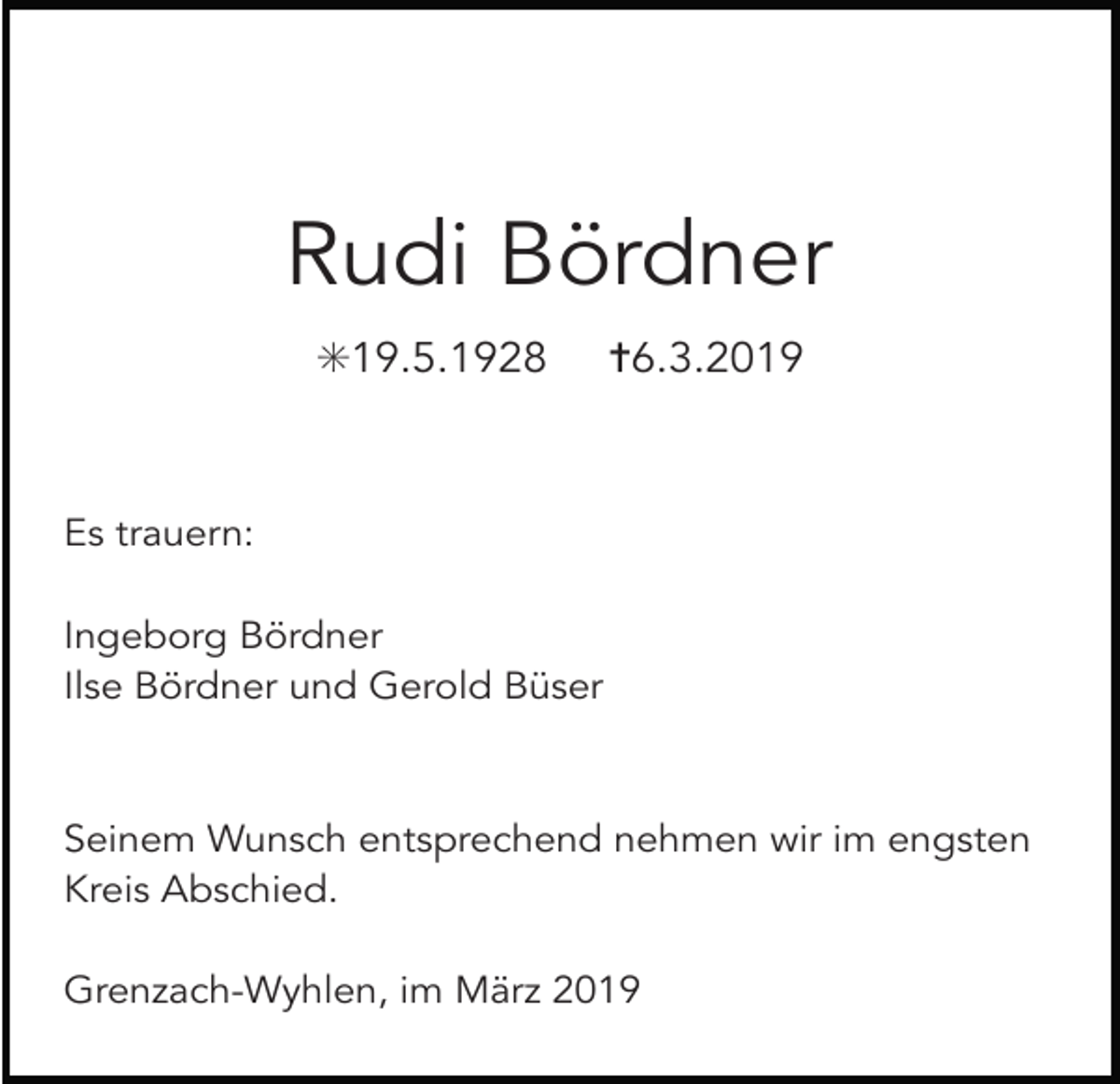 <p>Rudi Bördner<br />✳19.5.1928</p><p>✝6.3.2019</p><p>Es trauern:<br />Ingeborg Bördner<br />Ilse Bördner und Gerold Büser</p><p>Seinem Wunsch entsprechend nehmen wir im engsten<br />Kreis Abschied.<br />Grenzach-Wyhlen, im März 2019</p>