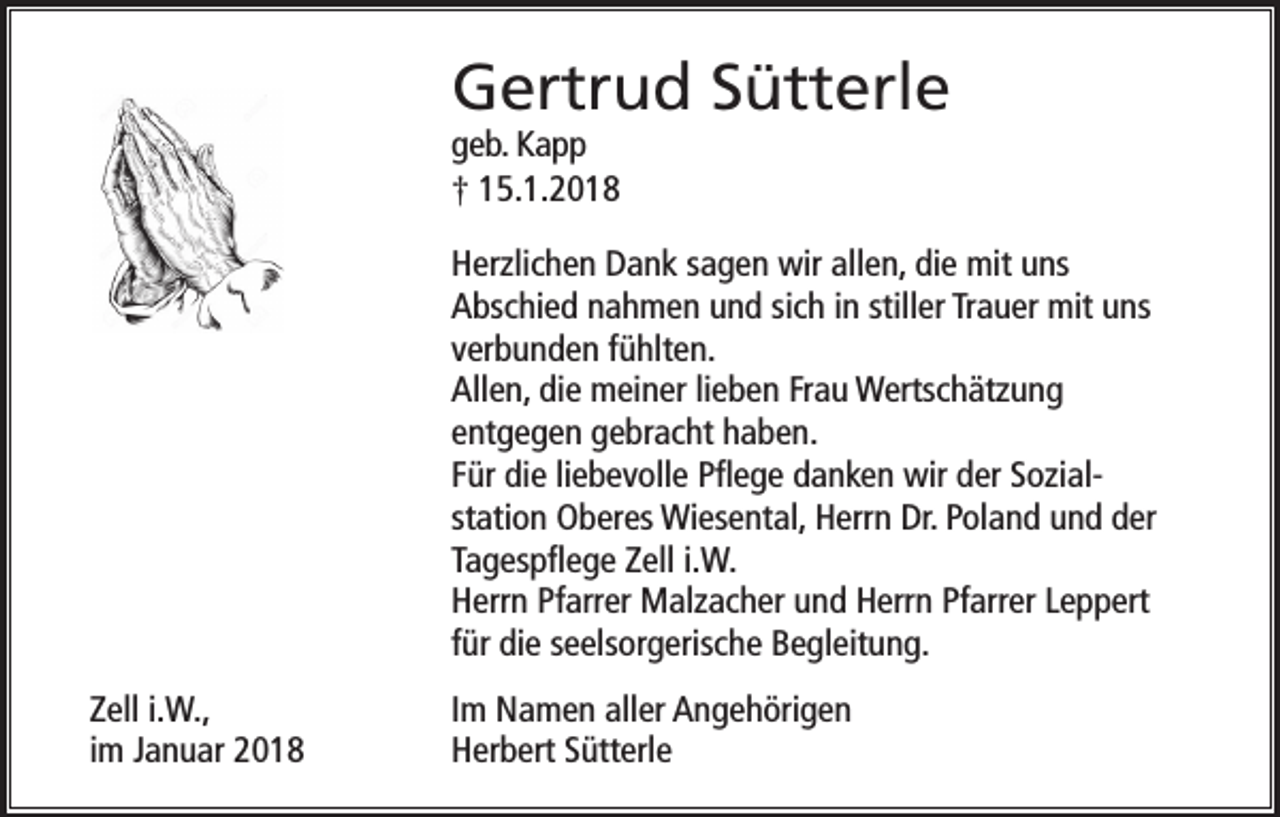 <p>Gertrud Sütterle<br />geb. Kapp<br />† 15.1.2018</p><p>Herzlichen Dank sagen wir allen, die mit uns<br />Abschied nahmen und sich in stiller Trauer mit uns<br />verbunden fühlten.<br />Allen, die meiner lieben Frau Wertschätzung<br />entgegen gebracht haben.<br />Für die liebevolle Pflege danken wir der Sozialstation Oberes Wiesental, Herrn Dr. Poland und der<br />Tagespflege Zell i.W.<br />Herrn Pfarrer Malzacher und Herrn Pfarrer Leppert<br />für die seelsorgerische Begleitung.<br />Zell i.W.,<br />im Januar 2018</p><p>Im Namen aller Angehörigen<br />Herbert Sütterle</p>