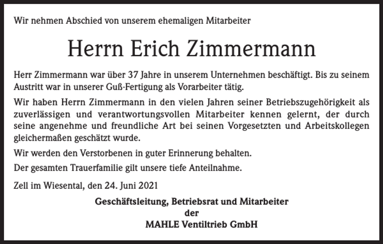 <p>Wir nehmen Abschied von unserem ehemaligen Mitarbeiter</p><p>Herrn Erich Zimmermann<br />Herr Zimmermann war über 37 Jahre in unserem Unternehmen beschäftigt. Bis zu seinem<br />Austritt war in unserer Guß-Fertigung als Vorarbeiter tätig.<br />Wir haben Herrn Zimmermann in den vielen Jahren seiner Betriebszugehörigkeit als<br />zuverlässigen und verantwortungsvollen Mitarbeiter kennen gelernt, der durch<br />seine angenehme und freundliche Art bei seinen Vorgesetzten und Arbeitskollegen<br />gleichermaßen geschätzt wurde.<br />Wir werden den Verstorbenen in guter Erinnerung behalten.<br />Der gesamten Trauerfamilie gilt unsere tiefe Anteilnahme.<br />Zell im Wiesental, den 24. Juni 2021<br />Geschäftsleitung, Betriebsrat und Mitarbeiter<br />der<br />MAHLE Ventiltrieb GmbH</p>