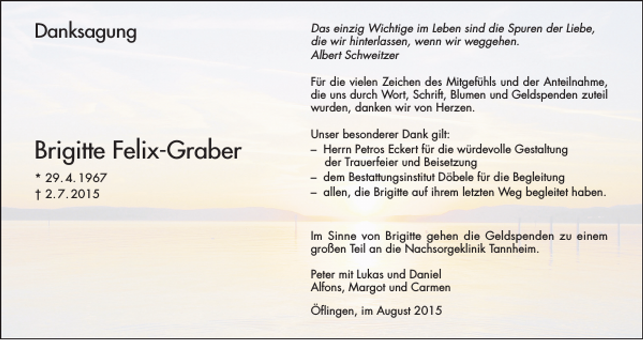 <p>Danksagung</p><p>Das einzig Wichtige im Leben sind die Spuren der Liebe,<br />die wir hinterlassen, wenn wir weggehen.<br />Albert Schweitzer<br />Für die vielen Zeichen des Mitgefühls und der Anteilnahme,<br />die uns durch Wort, Schrift, Blumen und Geldspenden zuteil<br />wurden, danken wir von Herzen.</p><p>Brigitte Felix-Graber<br />* 29. 4. 1967<br />† 2. 7. 2015</p><p>Unser besonderer Dank gilt:<br />– Herrn Petros Eckert für die würdevolle Gestaltung<br />der Trauerfeier und Beisetzung<br />– dem Bestattungsinstitut Döbele für die Begleitung<br />– allen, die Brigitte auf ihrem letzten Weg begleitet haben.</p><p>Im Sinne von Brigitte gehen die Geldspenden zu einem<br />großen Teil an die Nachsorgeklinik Tannheim.<br />Peter mit Lukas und Daniel<br />Alfons, Margot und Carmen<br />Öflingen, im August 2015</p>