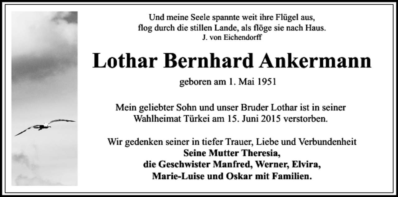 <p>Und meine Seele spannte weit ihre Flügel aus,<br />flog durch die stillen Lande, als flöge sie nach Haus.<br />J. von Eichendorff</p><p>Lothar Bernhard Ankermann<br />geboren am 1. Mai 1951<br />Mein geliebter Sohn und unser Bruder Lothar ist in seiner<br />Wahlheimat Türkei am 15. Juni 2015 verstorben.<br />Wir gedenken seiner in tiefer Trauer, Liebe und Verbundenheit<br />Seine Mutter Theresia,<br />die Geschwister Manfred, Werner, Elvira,<br />Marie-Luise und Oskar mit Familien.</p>