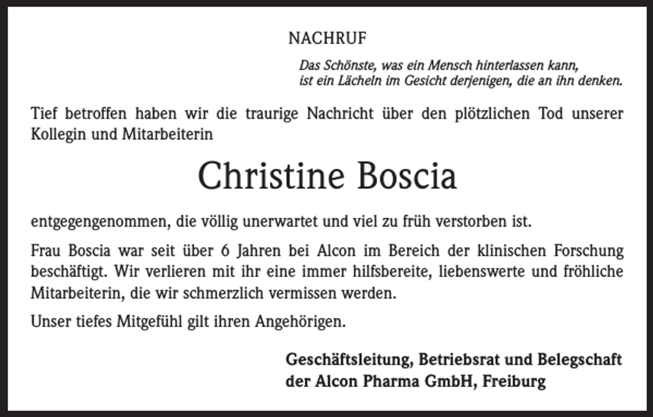 <p>NACHRUF<br />Das Schönste, was ein Mensch hinterlassen kann,<br />ist ein Lächeln im Gesicht derjenigen, die an ihn denken.</p><p>Tief betroffen haben wir die traurige Nachricht über den plötzlichen Tod unserer<br />­Kollegin und Mitarbeiterin</p><p>Christine Boscia<br />entgegengenommen, die völlig unerwartet und viel zu früh verstorben ist.<br />Frau Boscia war seit über 6 Jahren bei Alcon im Bereich der klinischen Forschung<br />beschäftigt. Wir verlieren mit ihr eine immer hilfsbereite, liebenswerte und fröhliche<br />Mitarbeiterin, die wir schmerzlich vermissen werden.<br />Unser tiefes Mitgefühl gilt ihren Angehörigen.<br />Geschäftsleitung, Betriebsrat und Belegschaft<br />der Alcon Pharma GmbH, Freiburg</p>