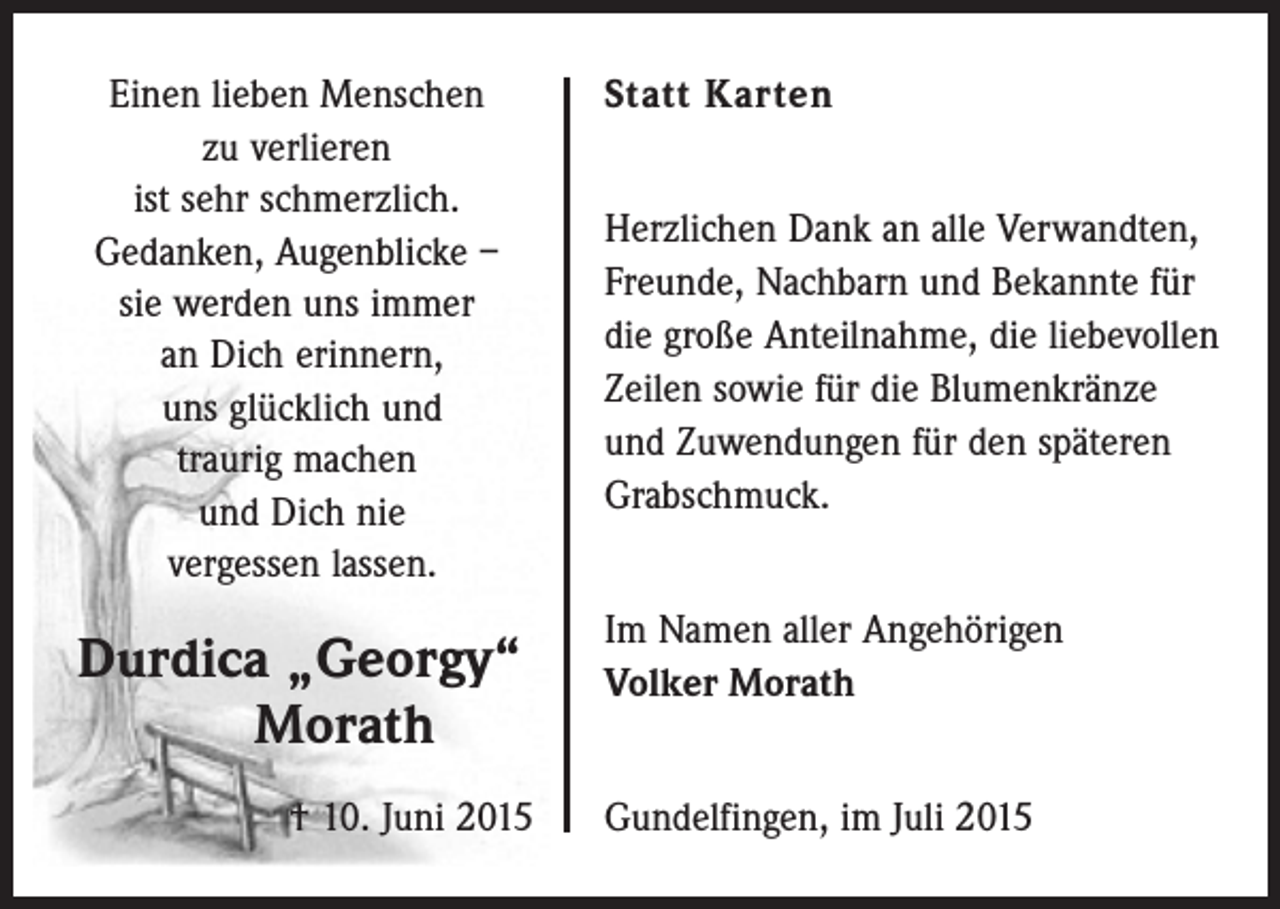 <p>Einen lieben Menschen<br />zu verlieren<br />ist sehr schmerzlich.<br />Gedanken, Augenblicke –<br />sie werden uns immer<br />an Dich erinnern,<br />uns glücklich und<br />traurig machen<br />und Dich nie<br />vergessen lassen.</p><p>Durdica „Georgy“</p><p>Morath</p><p>† 10. Juni 2015</p><p>Statt Karten<br />Herzlichen Dank an alle Verwandten,<br />Freunde, Nachbarn und Bekannte für<br />die große Anteilnahme, die liebevollen<br />Zeilen sowie für die Blumenkränze<br />und Zuwendungen für den späteren<br />Grabschmuck.<br />Im Namen aller Angehörigen<br />Volker Morath<br />Gundelfingen, im Juli 2015</p>