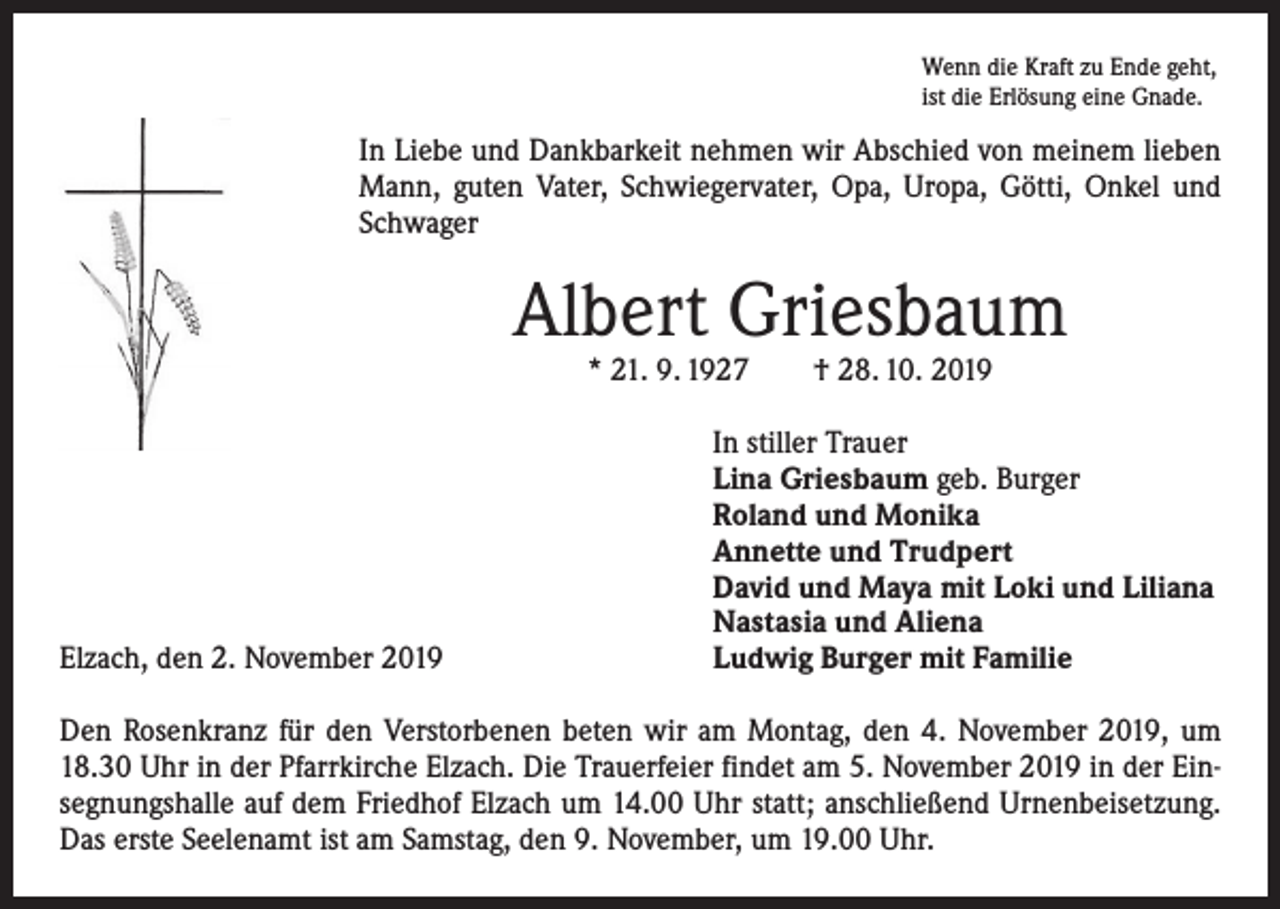<p>Wenn die Kraft zu Ende geht,<br />ist die Erlösung eine Gnade.</p><p>In Liebe und Dankbarkeit nehmen wir Abschied von meinem lieben<br />Mann, guten Vater, Schwiegervater, Opa, Uropa, Götti, Onkel und<br />Schwager</p><p>Albert Griesbaum<br />* 21. 9. 1927 † 28. 10. 2019</p><p>Elzach, den 2. November 2019</p><p>In stiller Trauer<br />Lina Griesbaum geb. Burger<br />Roland und Monika<br />Annette und Trudpert<br />David und Maya mit Loki und Liliana<br />Nastasia und Aliena<br />Ludwig Burger mit Familie</p><p>Den Rosenkranz für den Verstorbenen beten wir am Montag, den 4. November 2019, um<br />18.30 Uhr in der Pfarrkirche Elzach. Die Trauerfeier findet am 5. November 2019 in der Einsegnungshalle auf dem Friedhof Elzach um 14.00 Uhr statt; anschließend Urnenbeisetzung.<br />Das erste Seelenamt ist am Samstag, den 9. November, um 19.00 Uhr.</p>