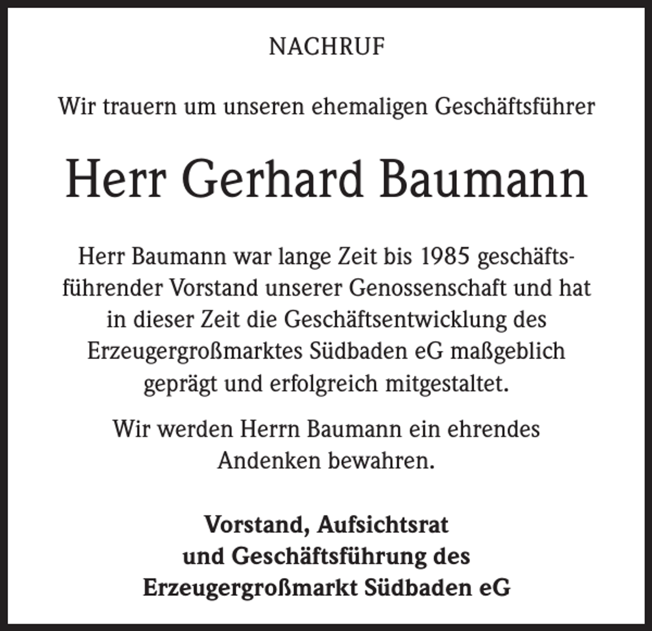<p>NACHRUF<br />Wir trauern um unseren ehemaligen Geschäftsführer</p><p>Herr Gerhard Baumann<br />Herr Baumann war lange Zeit bis 1985 geschäftsführender Vorstand unserer Genossenschaft und hat<br />in dieser Zeit die Geschäftsentwicklung des<br />Erzeugergroßmarktes Südbaden eG maßgeblich<br />geprägt und erfolgreich mitgestaltet.<br />Wir werden Herrn Baumann ein ehrendes<br />Andenken bewahren.<br />Vorstand, Aufsichtsrat<br />und Geschäftsführung des<br />Erzeugergroßmarkt Südbaden eG</p>