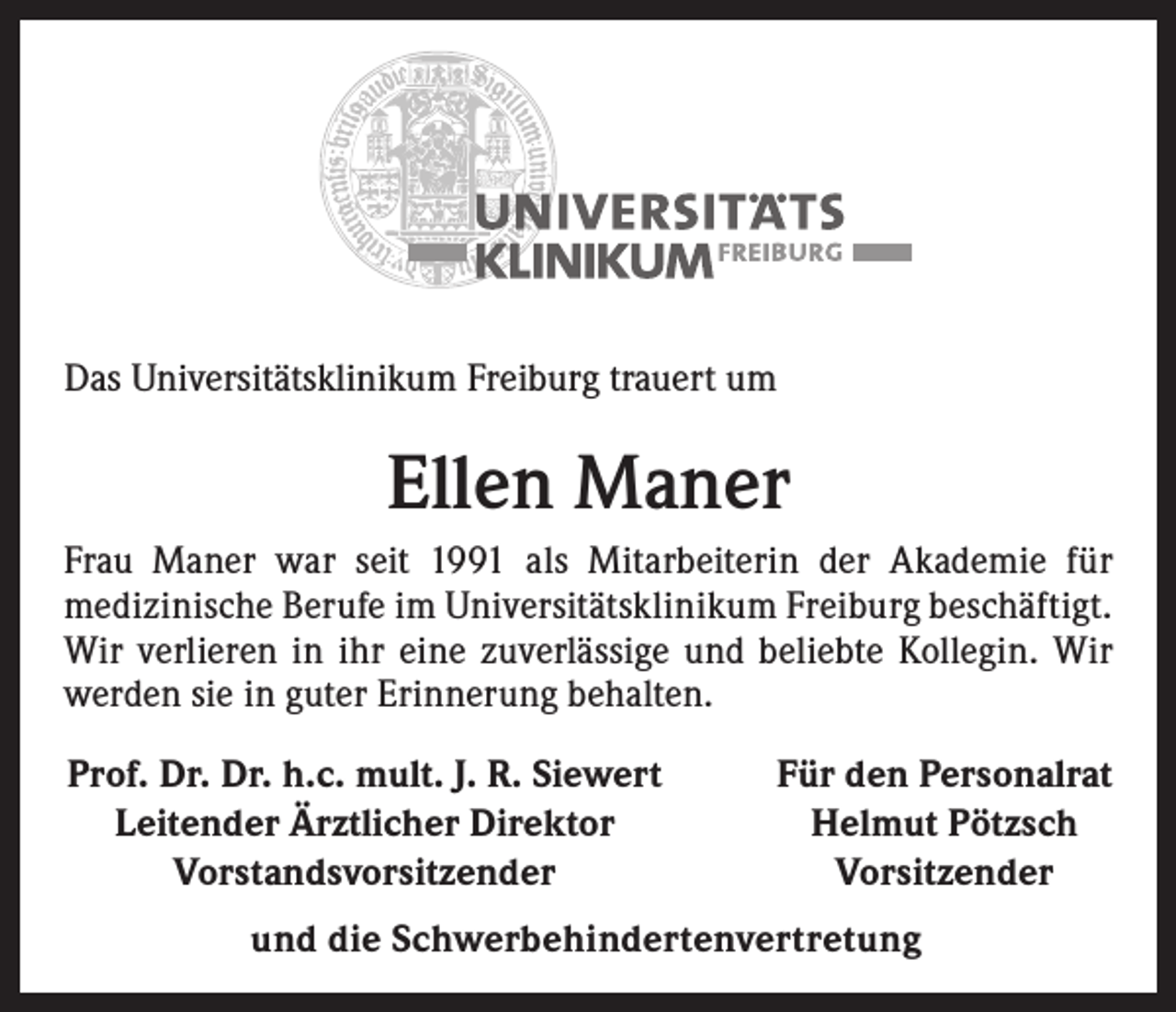 <p>Das Universitätsklinikum Freiburg trauert um</p><p>Ellen Maner<br />Frau Maner war seit 1991 als Mitarbeiterin der Akademie für<br />­medizinische Berufe im Universitätsklinikum Freiburg beschäftigt.<br />Wir verlieren in ihr eine zuverlässige und beliebte Kollegin. Wir<br />werden sie in guter Erinnerung behalten.<br />Prof. Dr. Dr. h.c. mult. J. R. Siewert<br />Leitender Ärztlicher Direktor<br />Vorstandsvorsitzender</p><p>Für den Personalrat<br />Helmut Pötzsch<br />Vorsitzender</p><p>und die Schwerbehindertenvertretung</p>