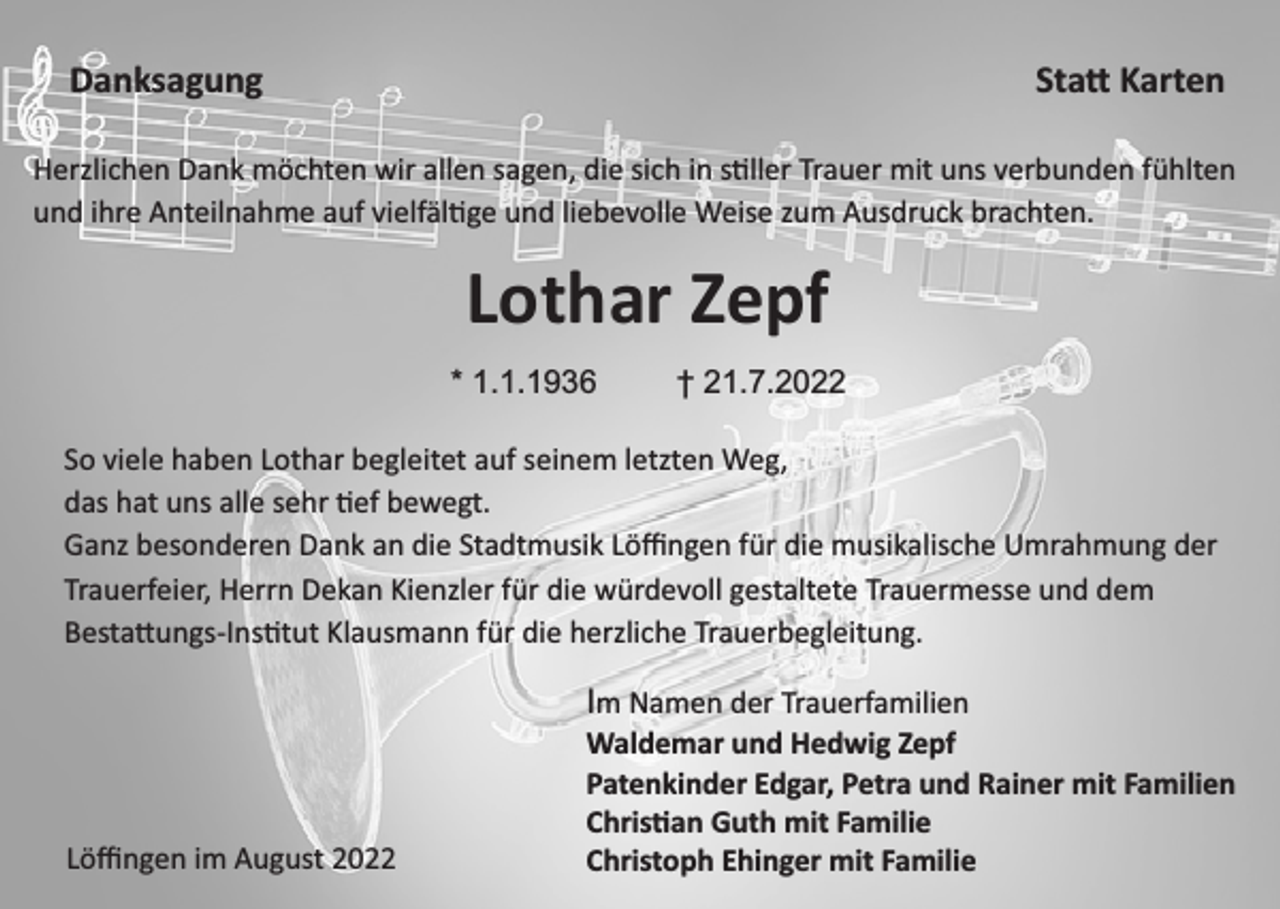 <p>Danksagung</p><p>Sta Karten</p><p>Herzlichen Dank möchten wir allen sagen, die sich in s ller Trauer mit uns verbunden fühlten<br />und ihre Anteilnahme auf vielfäl ge und liebevolle Weise zum Ausdruck brachten.</p><p>Lothar Zepf<br />* 1.1.1936</p><p>† 21.7.2022</p><p>So viele haben Lothar begleitet auf seinem letzten Weg,<br />das hat uns alle sehr ef bewegt.<br />Ganz besonderen Dank an die Stadtmusik Löﬃngen für die musikalische Umrahmung der<br />Trauerfeier, Herrn Dekan Kienzler für die würdevoll gestaltete Trauermesse und dem<br />Besta ungs-Ins tut Klausmann für die herzliche Trauerbegleitung.</p><p>Im Namen der Trauerfamilien</p><p>Löﬃngen im August 2022</p><p>Waldemar und Hedwig Zepf<br />Patenkinder Edgar, Petra und Rainer mit Familien<br />Chris an Guth mit Familie<br />Christoph Ehinger mit Familie</p>