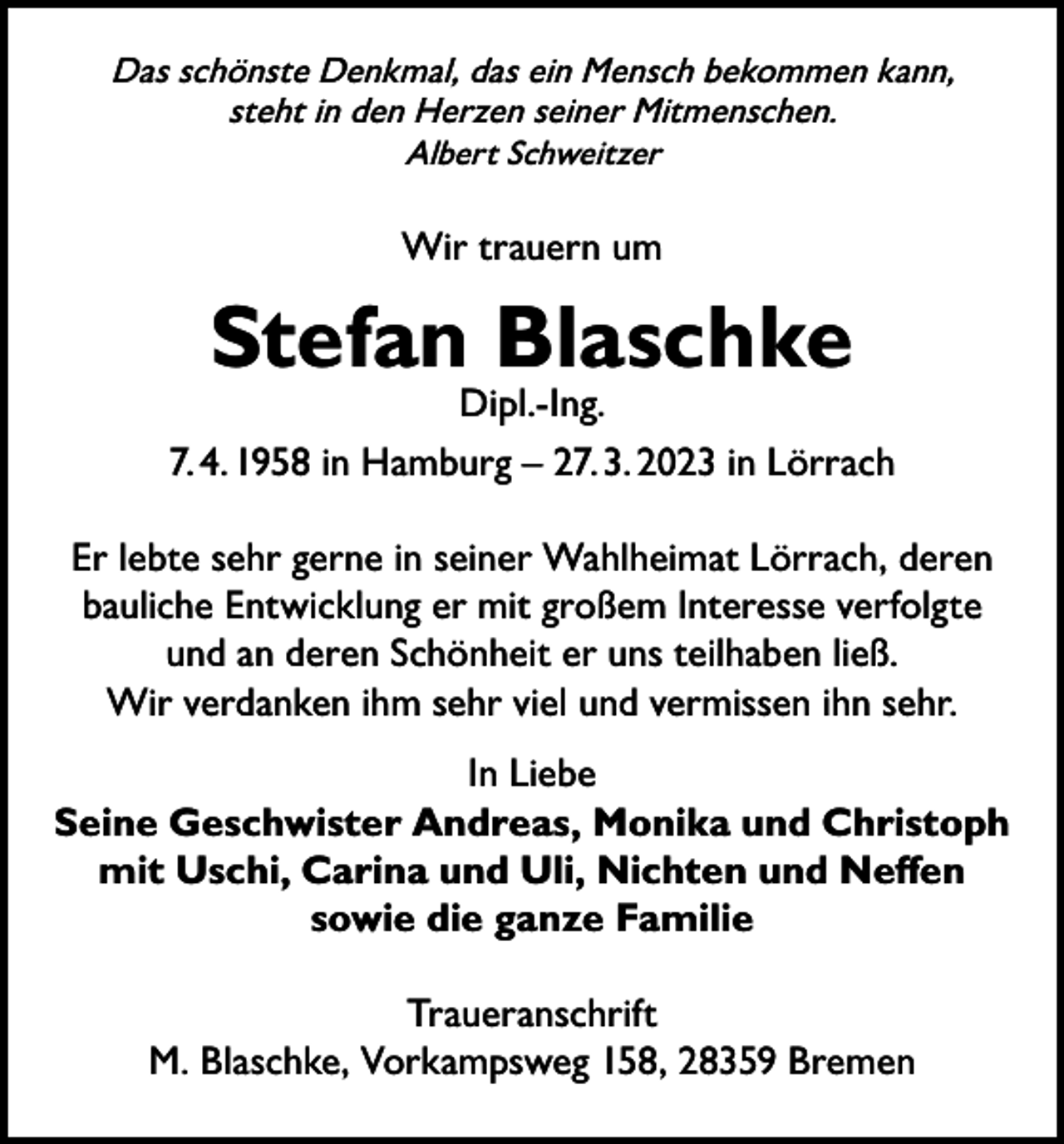 <p>Das schönste Denkmal, das ein Mensch bekommen kann,<br />steht in den Herzen seiner Mitmenschen.<br />Albert Schweitzer</p><p>Wir trauern um</p><p>Stefan Blaschke</p><p>Dipl.-Ing.<br />7. 4. 1958 in Hamburg – 27. 3. 2023 in Lörrach<br />Er lebte sehr gerne in seiner Wahlheimat Lörrach, deren<br />bauliche Entwicklung er mit großem Interesse verfolgte<br />und an deren Schönheit er uns teilhaben ließ.<br />Wir verdanken ihm sehr viel und vermissen ihn sehr.<br />In Liebe<br />Seine Geschwister Andreas, Monika und Christoph<br />mit Uschi, Carina und Uli, Nichten und Neffen<br />sowie die ganze Familie<br />Traueranschrift<br />M. Blaschke, Vorkampsweg 158, 28359 Bremen</p>