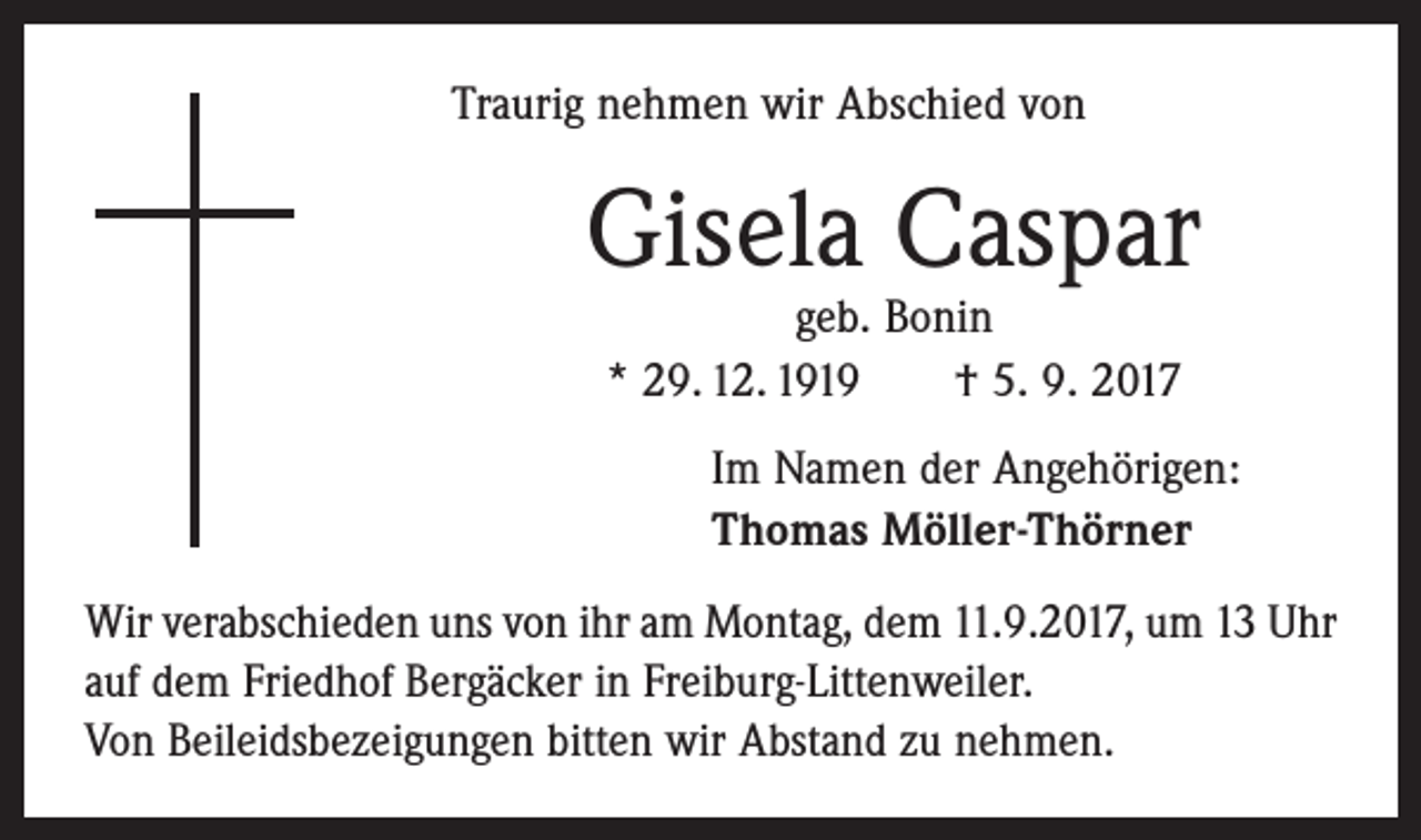 <p>Traurig nehmen wir Abschied von</p><p>Gisela Caspar<br />geb. Bonin<br />* 29. 12. 1919 † 5. 9. 2017</p><p>Im Namen der Angehörigen:<br />Thomas Möller-Thörner<br />Wir verabschieden uns von ihr am Montag, dem 11.9.2017, um 13 Uhr<br />auf dem Friedhof Bergäcker in Freiburg-Littenweiler.<br />Von Beileidsbezeigungen bitten wir Abstand zu nehmen.</p>