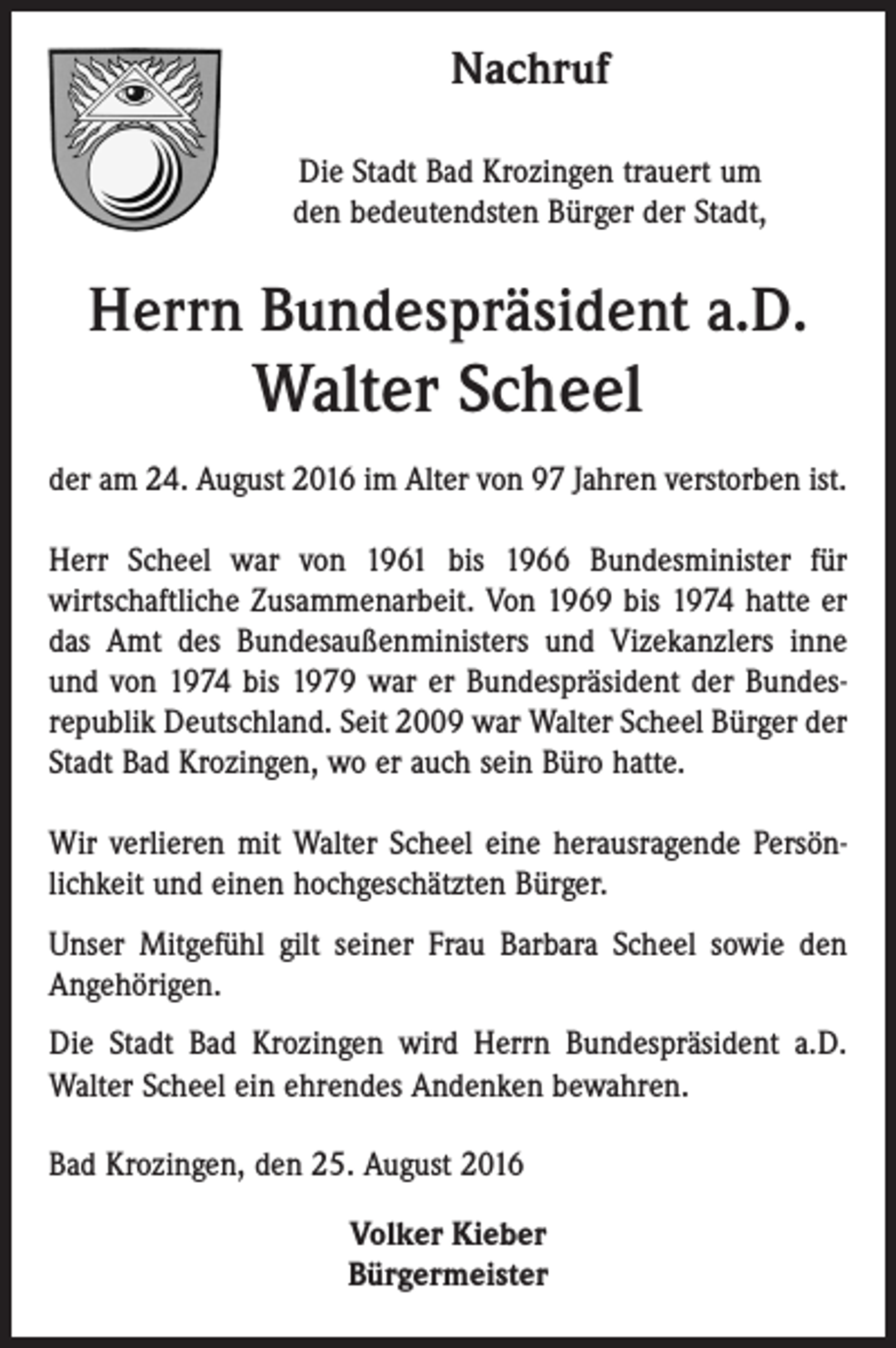 <p>Nachruf<br />Die Stadt Bad Krozingen trauert um<br />den bedeutendsten Bürger der Stadt,</p><p>Herrn Bundespräsident a.D.</p><p>Walter Scheel<br />der am 24. August 2016 im Alter von 97 Jahren verstorben ist.<br />Herr Scheel war von 1961 bis 1966 Bundesminister für<br />wirtschaftliche Zusammenarbeit. Von 1969 bis 1974 hatte er<br />das Amt des Bundesaußenministers und Vizekanzlers inne<br />und von 1974 bis 1979 war er Bundespräsident der Bundesrepublik Deutschland. Seit 2009 war Walter Scheel Bürger der<br />Stadt Bad Krozingen, wo er auch sein Büro hatte.<br />Wir verlieren mit Walter Scheel eine herausragende Persönlichkeit und einen hochgeschätzten Bürger.<br />Unser Mitgefühl gilt seiner Frau Barbara Scheel sowie den<br />Angehörigen.<br />Die Stadt Bad Krozingen wird Herrn Bundespräsident a.D.<br />Walter Scheel ein ehrendes Andenken bewahren.<br />Bad Krozingen, den 25. August 2016<br />Volker Kieber<br />Bürgermeister</p>