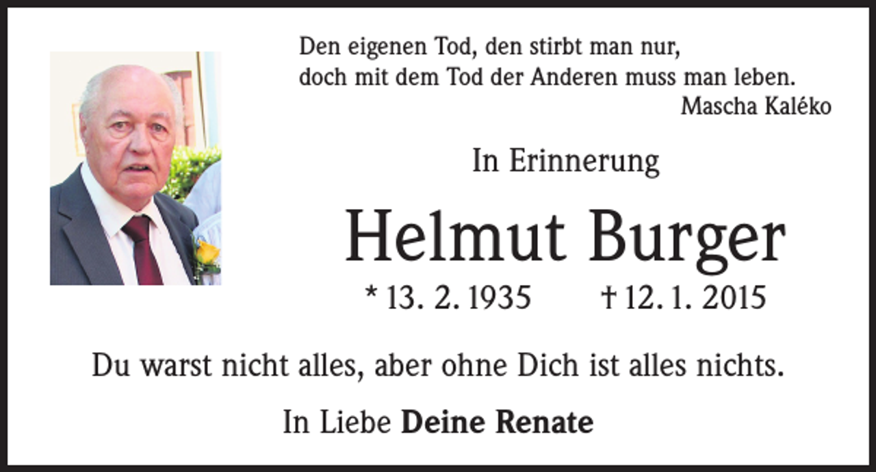 <p>deine Treue so weit die Wolken ziehen.<br />Denn bei dir ist die Quelle des Lebens,<br />in<br />deinem<br />Licht schauen<br />das Licht.<br />Den eigenen<br />Tod,wirden<br />stirbt Psalm<br />man36nur,</p><p>doch mit dem Tod der Anderen muss man leben.<br />Mascha Kaléko</p><p>Mein geliebter Mann, unser lieber, gütiger Papa,</p><p>Schwiegervater,<br />Opa, Schwager, Pate und Onkel</p><p>In Erinnerung</p><p>Helmut Burger</p><p>Helmut Burger</p><p>* 13. 2. 1935</p><p> 12. 1. 2015</p><p>hat sein Leben in Gottes Hände zurückgegeben.<br />Für die Welt warst du<br />irgend jemand,<br />für uns warst du die Welt.</p><p>* 13. 2. 1935 † 12. 1. 2015</p><p>In dankbarer Liebe nehmen wir Abschied:</p><p>Renate Burger geb. Herr<br />Du warst nichtDaniel<br />alles,und<br />aber<br />ohne Dich ist alles nichts.<br />Gerlinde Burger mit Markus</p><p>79346 Endingen,<br />Im Ostal 22</p><p>Stephanie und Thomas Ludwig</p><p>In mit<br />Liebe<br />Deine<br />Renate<br />Nicolas,<br />Anne, Elisa<br />und Sarah<br />und alle Angehörigen</p>