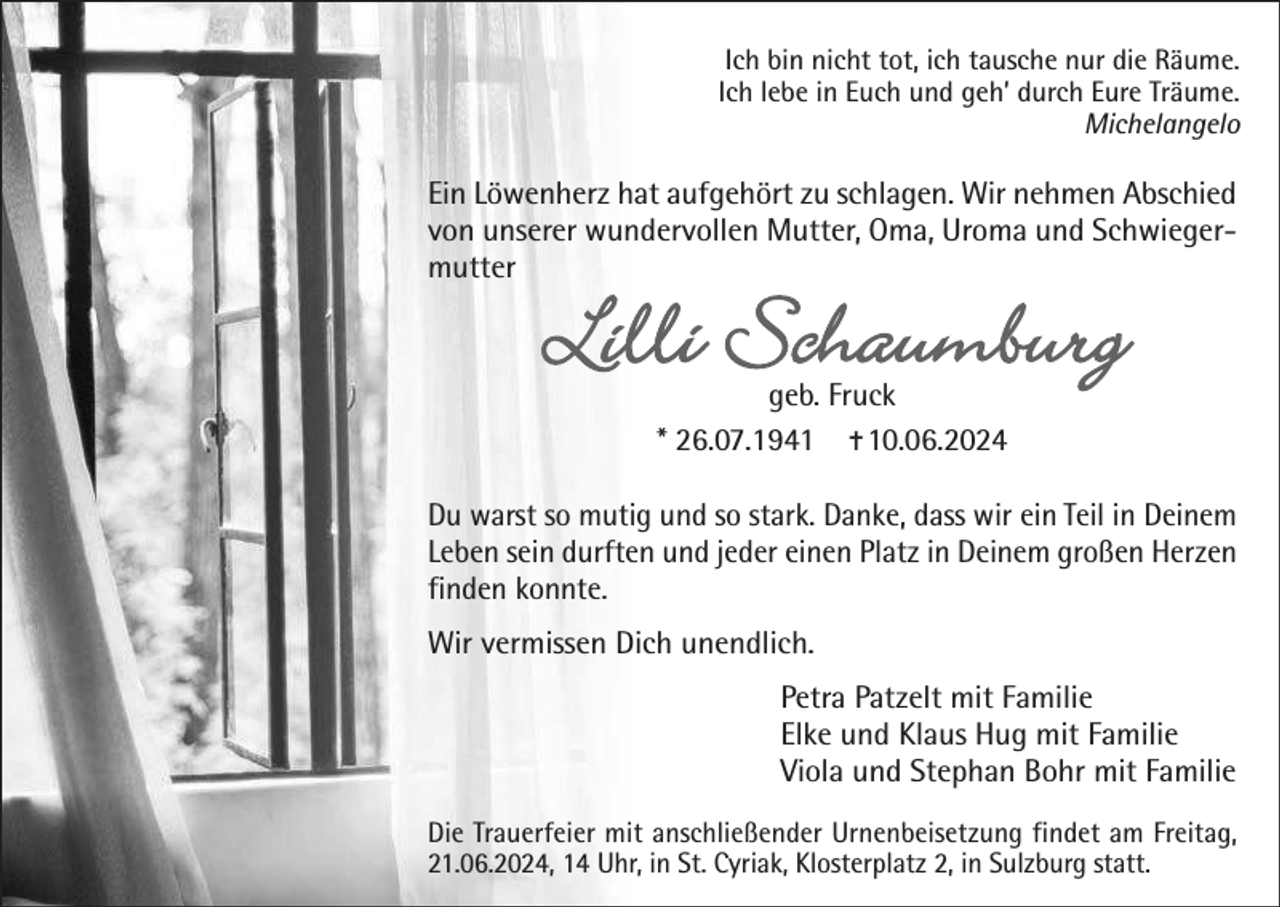<p>Ich bin nicht tot, ich tausche nur die Räume.<br />Ich lebe in Euch und geh’ durch Eure Träume.<br />Michelangelo</p><p>Ein Löwenherz hat aufgehört zu schlagen. Wir nehmen Abschied<br />von unserer wundervollen Mutter, Oma, Uroma und Schwiegermutter</p><p>Lilli Schaumburg<br />geb. Fruck<br />* 26.07.1941  10.06.2024</p><p>Du warst so mutig und so stark. Danke, dass wir ein Teil in Deinem<br />Leben sein durften und jeder einen Platz in Deinem großen Herzen<br />finden konnte.<br />Wir vermissen Dich unendlich.<br />Petra Patzelt mit Familie<br />Elke und Klaus Hug mit Familie<br />Viola und Stephan Bohr mit Familie<br />Die Trauerfeier mit anschließender Urnenbeisetzung findet am Freitag,<br />21.06.2024, 14 Uhr, in St. Cyriak, Klosterplatz 2, in Sulzburg statt.</p>