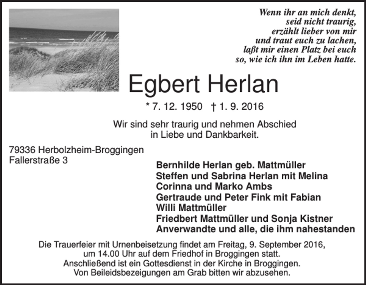 <p>Wenn ihr an mich denkt,<br />seid nicht traurig,<br />erzählt lieber von mir<br />und traut euch zu lachen,<br />laßt mir einen Platz bei euch<br />so, wie ich ihn im Leben hatte.</p><p>Egbert Herlan<br />* 7. 12. 1950 † 1. 9. 2016<br />Wir sind sehr traurig und nehmen Abschied<br />in Liebe und Dankbarkeit.<br />79336 Herbolzheim-Broggingen<br />Fallerstraße 3</p><p>Bernhilde Herlan geb. Mattmüller<br />Steffen und Sabrina Herlan mit Melina<br />Corinna und Marko Ambs<br />Gertraude und Peter Fink mit Fabian<br />Willi Mattmüller<br />Friedbert Mattmüller und Sonja Kistner<br />Anverwandte und alle, die ihm nahestanden</p><p>Die Trauerfeier mit Urnenbeisetzung findet am Freitag, 9. September 2016,<br />um 14.00 Uhr auf dem Friedhof in Broggingen statt.<br />Anschließend ist ein Gottesdienst in der Kirche in Broggingen.<br />Von Beileidsbezeigungen am Grab bitten wir abzusehen.</p>