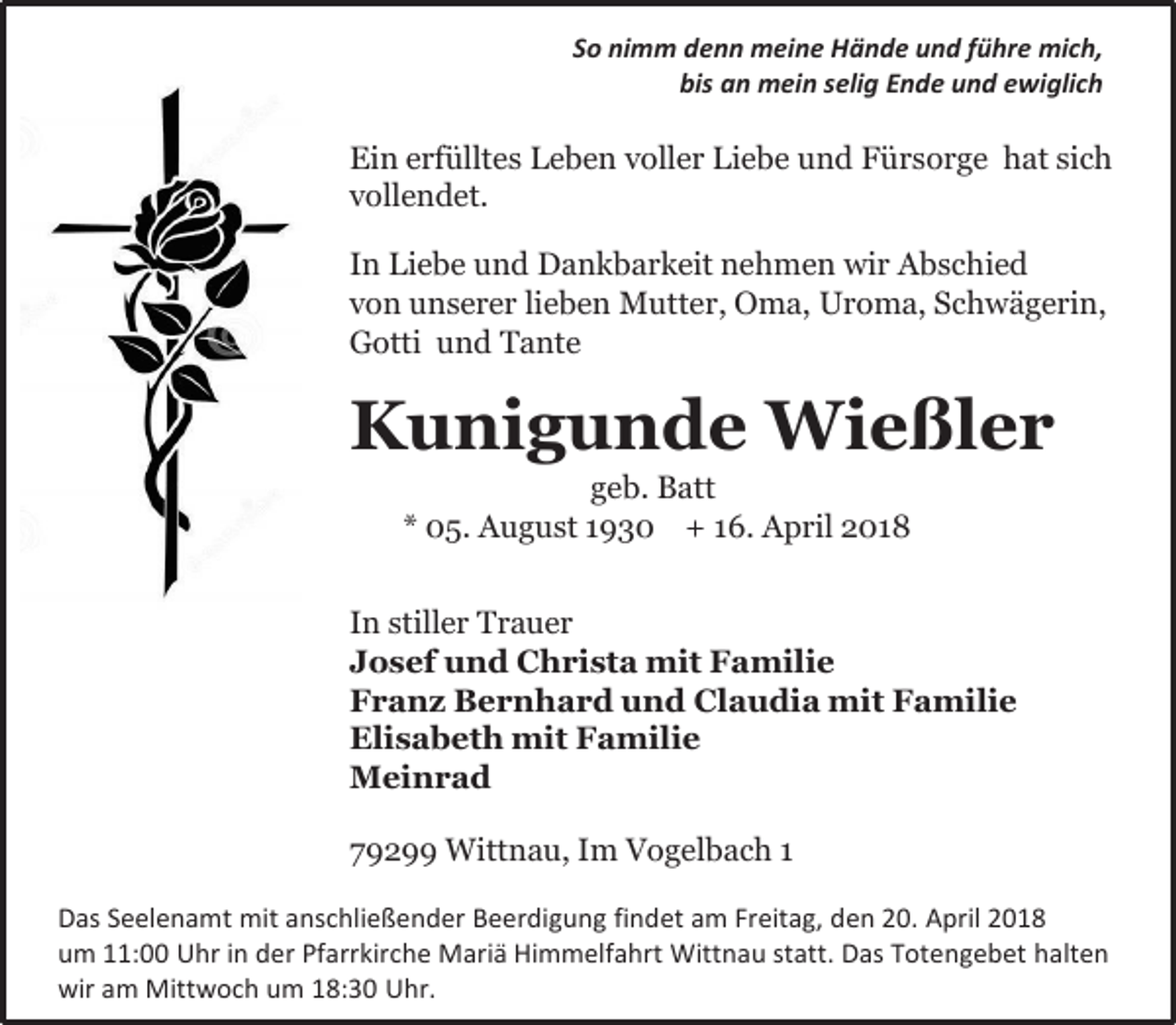 <p>So nimm denn meine Hände und führe mich,<br />bis an mein selig Ende und ewiglich</p><p>Ein erfülltes Leben voller Liebe und Fürsorge hat sich<br />vollendet.<br />In Liebe und Dankbarkeit nehmen wir Abschied<br />von unserer lieben Mutter, Oma, Uroma, Schwägerin,<br />Gotti und Tante</p><p>Kunigunde Wießler<br />geb. Batt<br />* 05. August 1930 + 16. April 2018</p><p>In stiller Trauer<br />Josef und Christa mit Familie<br />Franz Bernhard und Claudia mit Familie<br />Elisabeth mit Familie<br />Meinrad<br />79299 Wittnau, Im Vogelbach 1<br />Das Seelenamt mit anschließender Beerdigung findet am Freitag, den 20. April 2018<br />um 11:00 Uhr in der Pfarrkirche Mariä Himmelfahrt Wittnau statt. Das Totengebet halten<br />wir am Mittwoch um 18:30 Uhr.</p>