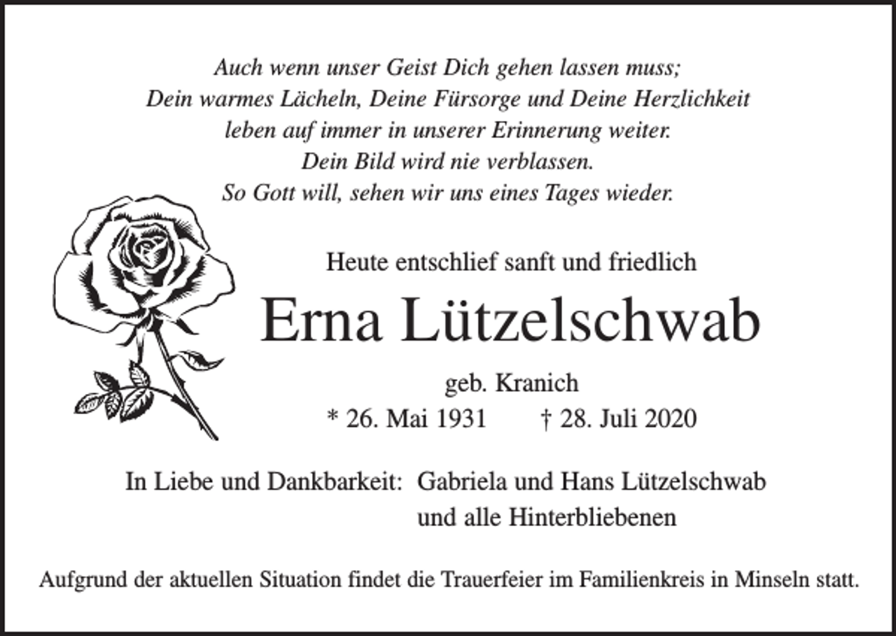 <p>Auch wenn unser Geist Dich gehen lassen muss;<br />Dein warmes Lächeln, Deine Fürsorge und Deine Herzlichkeit<br />leben auf immer in unserer Erinnerung weiter.<br />Dein Bild wird nie verblassen.<br />So Gott will, sehen wir uns eines Tages wieder.</p><p>Heute entschlief sanft und friedlich</p><p>Erna Lützelschwab<br />geb. Kranich<br />* 26. Mai 1931 † 28. Juli 2020<br />In Liebe und Dankbarkeit: Gabriela und Hans Lützelschwab<br />und alle Hinterbliebenen<br />Aufgrund der aktuellen Situation findet die Trauerfeier im Familienkreis in Minseln statt.</p>