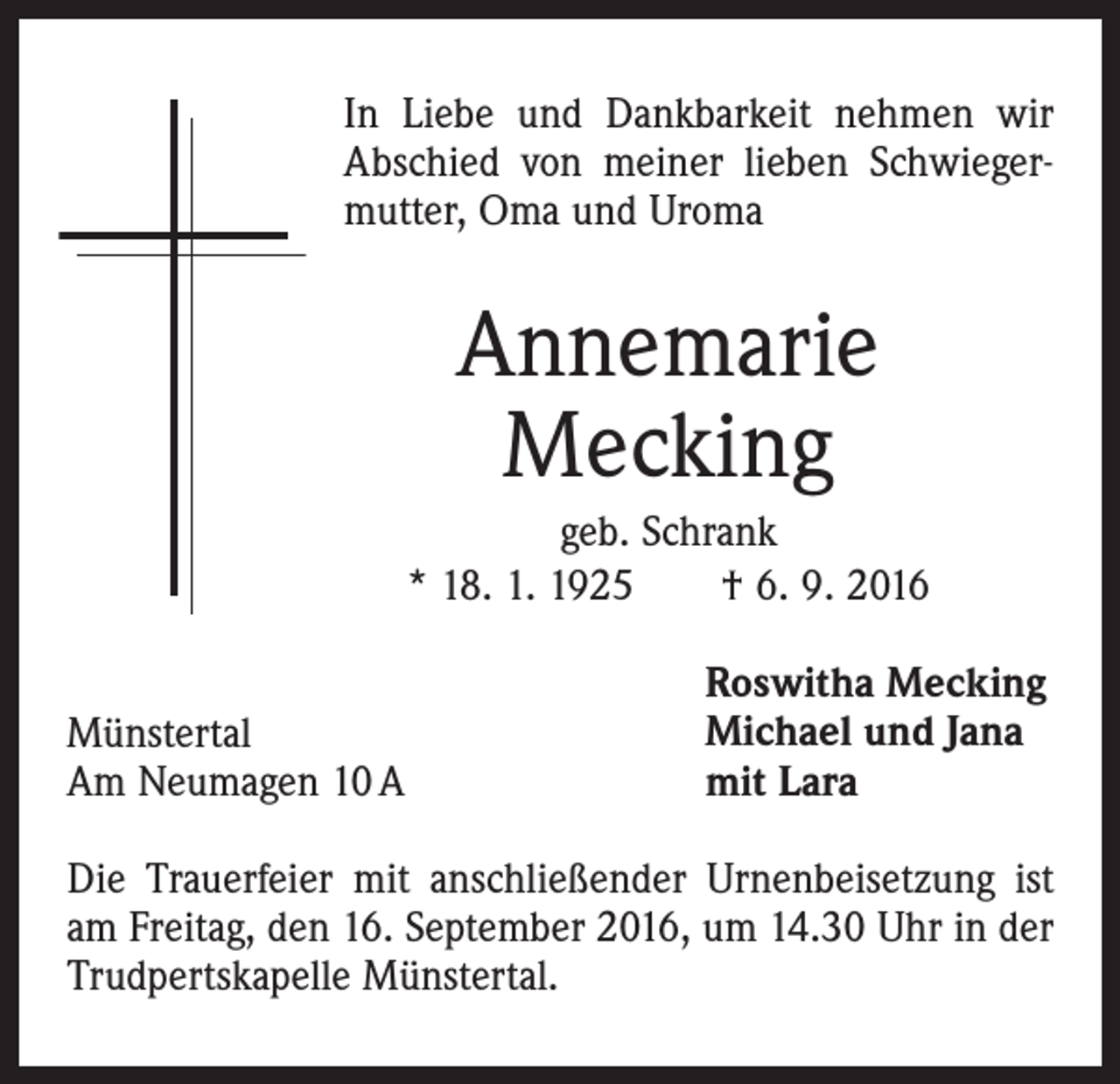 <p>In Liebe und Dankbarkeit nehmen wir<br />Abschied von meiner lieben Schwiegermutter, Oma und Uroma</p><p>Annemarie<br />Mecking<br />geb. Schrank<br />* 18. 1. 1925 † 6. 9. 2016<br />Münstertal<br />Am Neumagen 10 A</p><p>Roswitha Mecking<br />Michael und Jana<br />mit Lara</p><p>Die Trauerfeier mit anschließender Urnenbeisetzung ist<br />am Freitag, den 16. September 2016, um 14.30 Uhr in der<br />Trudpertskapelle Münstertal.</p>