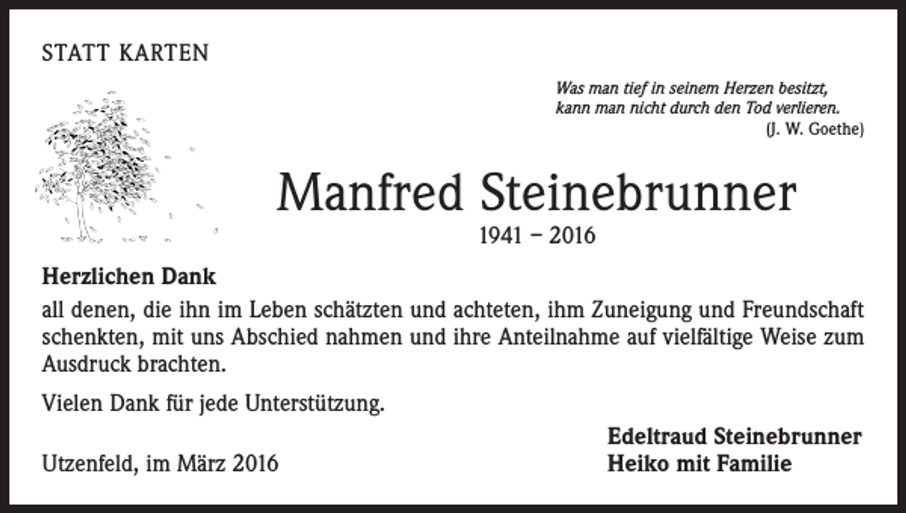 <p>STATT KARTEN<br />Was man tief in seinem Herzen besitzt,<br />kann man nicht durch den Tod verlieren.</p><p>(J. W. Goethe)</p><p>Manfred Steinebrunner<br />1941 – 2016</p><p>Herzlichen Dank<br />all denen, die ihn im Leben schätzten und achteten, ihm Zuneigung und Freundschaft<br />schenkten, mit uns Abschied nahmen und ihre Anteilnahme auf vielfältige Weise zum<br />Ausdruck brachten.<br />Vielen Dank für jede Unterstützung.<br />Utzenfeld, im März 2016</p><p>Edeltraud Steinebrunner<br />Heiko mit Familie</p>