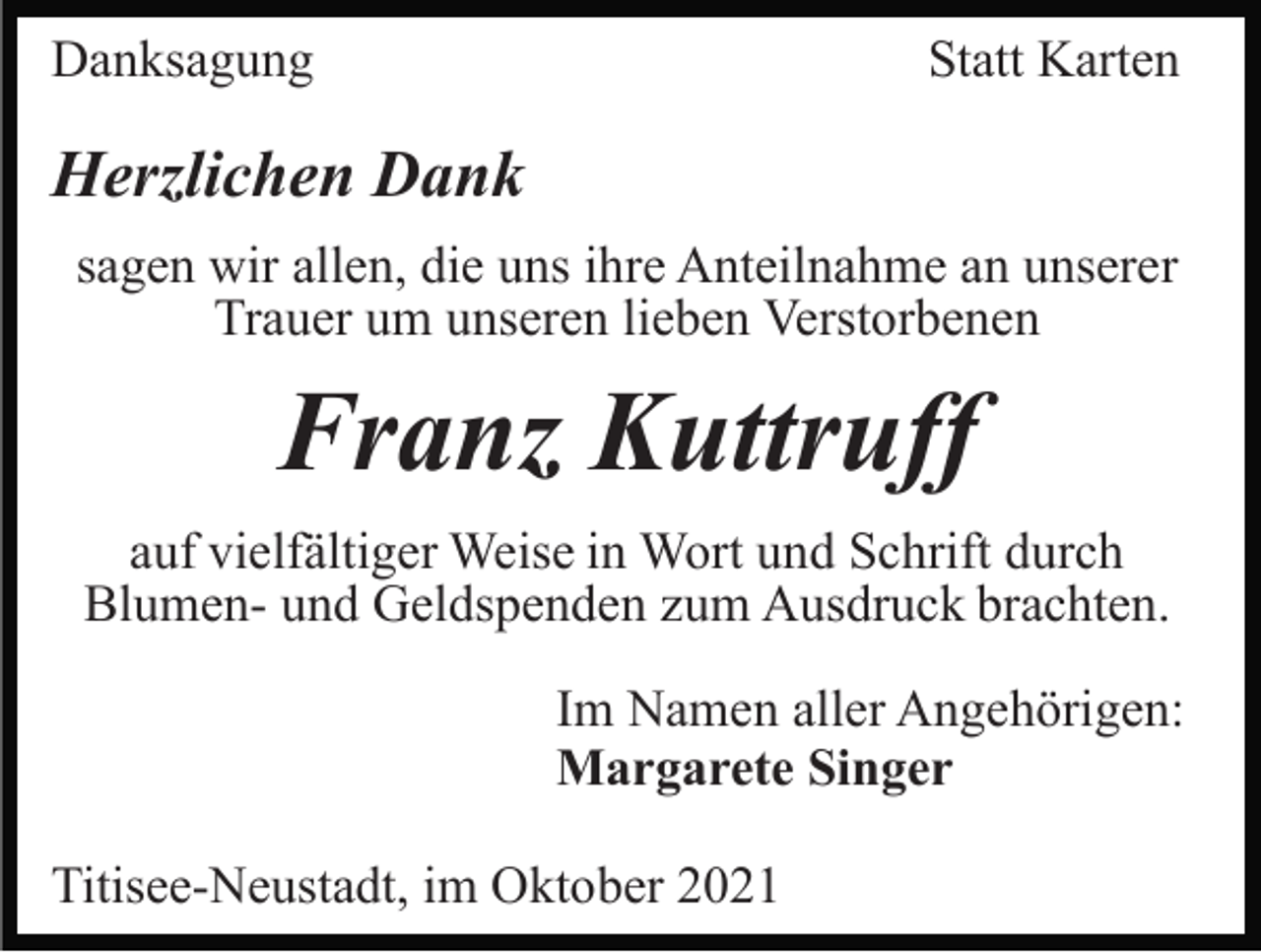<p>Danksagung</p><p>Statt Karten</p><p>Herzlichen Dank<br />sagen wir allen, die uns ihre Anteilnahme an unserer<br />Trauer um unseren lieben Verstorbenen</p><p>Franz Kuttruff<br />auf vielfältiger Weise in Wort und Schrift durch<br />Blumen- und Geldspenden zum Ausdruck brachten.<br />Im Namen aller Angehörigen:<br />Margarete Singer<br />Titisee-Neustadt, im Oktober 2021</p>