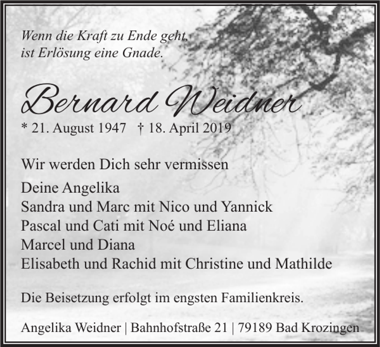 <p>Wenn die Kraft zu Ende geht,<br />ist Erlösung eine Gnade.</p><p>Bernard Weidner<br />* 21. August 1947 † 18. April 2019</p><p>Wir werden Dich sehr vermissen<br />Deine Angelika<br />Sandra und Marc mit Nico und Yannick<br />Pascal und Cati mit Noé und Eliana<br />Marcel und Diana<br />Elisabeth und Rachid mit Christine und Mathilde<br />Die Beisetzung erfolgt im engsten Familienkreis.<br />Angelika Weidner | Bahnhofstraße 21 | 79189 Bad Krozingen</p>