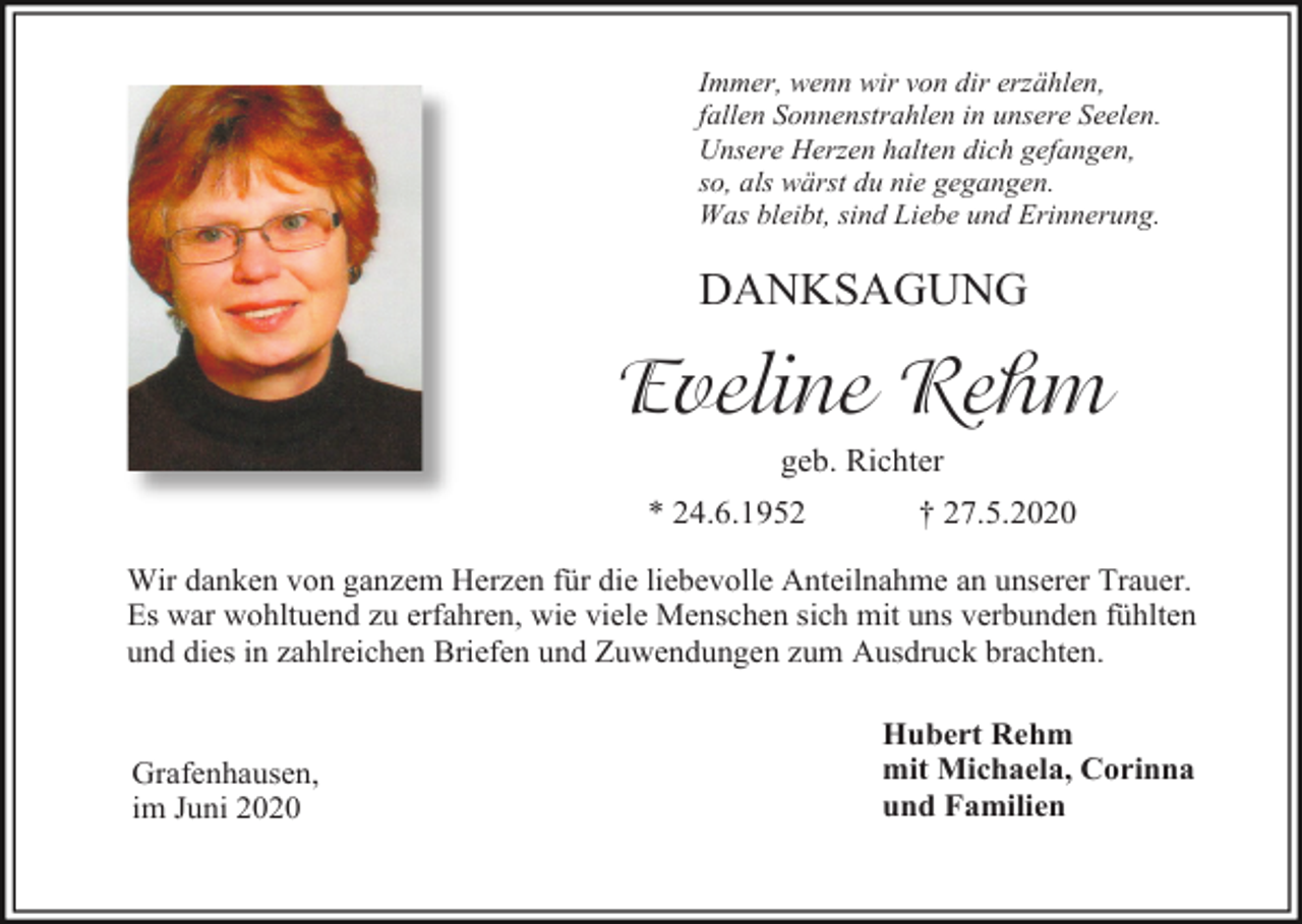 <p>Immer, wenn wir von dir erzählen,<br />fallen Sonnenstrahlen in unsere Seelen.<br />Unsere Herzen halten dich gefangen,<br />so, als wärst du nie gegangen.<br />Was bleibt, sind Liebe und Erinnerung.</p><p>DANKSAGUNG</p><p>Eveline Rehm<br />geb. Richter<br />* 24.6.1952</p><p>† 27.5.2020</p><p>Wir danken von ganzem Herzen für die liebevolle Anteilnahme an unserer Trauer.<br />Es war wohltuend zu erfahren, wie viele Menschen sich mit uns verbunden fühlten<br />und dies in zahlreichen Briefen und Zuwendungen zum Ausdruck brachten.</p><p>Grafenhausen,<br />im Juni 2020</p><p>Hubert Rehm<br />mit Michaela, Corinna<br />und Familien</p>