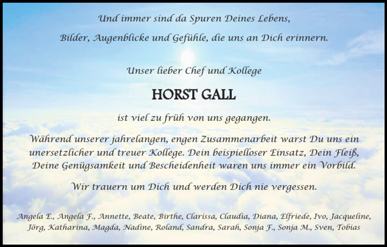 <p>Und immer sind da Spuren Deines Lebens,<br />Bilder, Augenblicke und Gefühle, die uns an Dich erinnern.</p><p>Unser lieber Chef und Kollege</p><p>HORST GALL<br />ist viel zu früh von uns gegangen.<br />Während unserer jahrelangen, engen Zusammenarbeit warst Du uns ein<br />unersetzlicher und treuer Kollege. Dein beispielloser Einsatz, Dein Fleiß,<br />Deine Genügsamkeit und Bescheidenheit waren uns immer ein Vorbild.<br />Wir trauern um Dich und werden Dich nie vergessen.<br />Angela E., Angela F., Annette, Beate, Birthe, Clarissa, Claudia, Diana, Elfriede, Ivo, Jacqueline,<br />Jörg, Katharina, Magda, Nadine, Roland, Sandra, Sarah, Sonja F., Sonja M., Sven, Tobias</p>