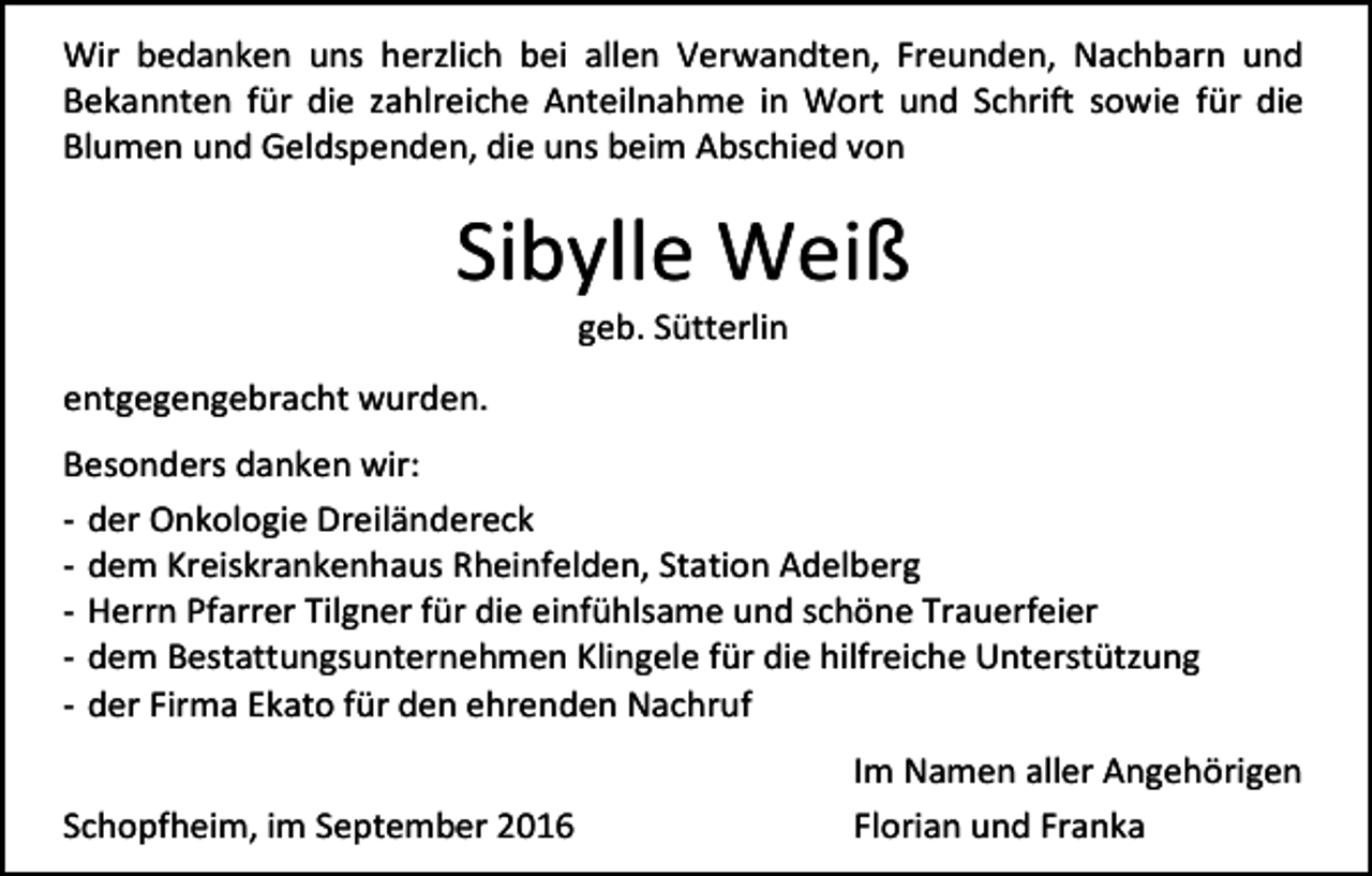 <p>Wir bedanken uns herzlich bei allen Verwandten, Freunden, Nachbarn und<br />Bekannten für die zahlreiche Anteilnahme in Wort und Schrift sowie für die<br />Blumen und Geldspenden, die uns beim Abschied von</p><p>Sibylle Weiß<br />geb. Sütterlin<br />entgegengebracht wurden.<br />Besonders danken wir:<br />- der Onkologie Dreiländereck<br />- dem Kreiskrankenhaus Rheinfelden, Station Adelberg<br />- Herrn Pfarrer Tilgner für die einfühlsame und schöne Trauerfeier<br />- dem Bestattungsunternehmen Klingele für die hilfreiche Unterstützung<br />- der Firma Ekato für den ehrenden Nachruf<br />Schopfheim, im September 2016</p><p>Im Namen aller Angehörigen<br />Florian und Franka</p>