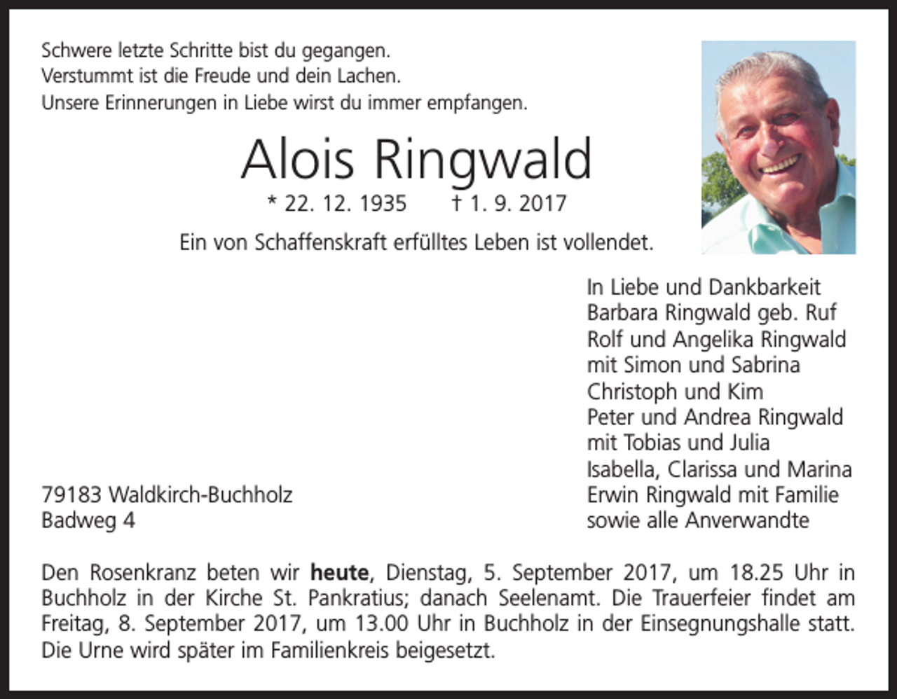 <p>Schwere letzte Schritte bist du gegangen.<br />Verstummt ist die Freude und dein Lachen.<br />Unsere Erinnerungen in Liebe wirst du immer empfangen.</p><p>Alois Ringwald<br />* 22. 12. 1935 † 1. 9. 2017</p><p>Ein von Schaffenskraft erfülltes Leben ist vollendet.</p><p>79183 Waldkirch-Buchholz<br />Badweg 4</p><p>In Liebe und Dankbarkeit<br />Barbara Ringwald geb. Ruf<br />Rolf und Angelika Ringwald<br />mit Simon und Sabrina<br />Christoph und Kim<br />Peter und Andrea Ringwald<br />mit Tobias und Julia<br />Isabella, Clarissa und Marina<br />Erwin Ringwald mit Familie<br />sowie alle Anverwandte</p><p>Den Rosenkranz beten wir heute, Dienstag, 5. September 2017, um 18.25 Uhr in<br />­Buchholz in der Kirche St. Pankratius; danach Seelenamt. Die Trauerfeier findet am<br />­Freitag, 8. September 2017, um 13.00 Uhr in Buchholz in der Einsegnungshalle statt.<br />Die Urne wird später im Familienkreis beigesetzt.</p>