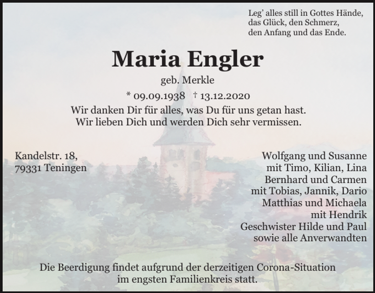 <p>Leg’ alles still in Gottes Hände,<br />das Glück, den Schmerz,<br />den Anfang und das Ende.</p><p>Maria Engler<br />geb. Merkle<br />* 09.09.1938 † 13.12.2020<br />Wir danken Dir für alles, was Du für uns getan hast.<br />Wir lieben Dich und werden Dich sehr vermissen.<br />Kandelstr. 18,<br />79331 Teningen</p><p>Wolfgang und Susanne<br />mit Timo, Kilian, Lina<br />Bernhard und Carmen<br />mit Tobias, Jannik, Dario<br />Matthias und Michaela<br />mit Hendrik<br />Geschwister Hilde und Paul<br />sowie alle Anverwandten</p><p>Die Beerdigung findet aufgrund der derzeitigen Corona-Situation<br />im engsten Familienkreis statt.</p>