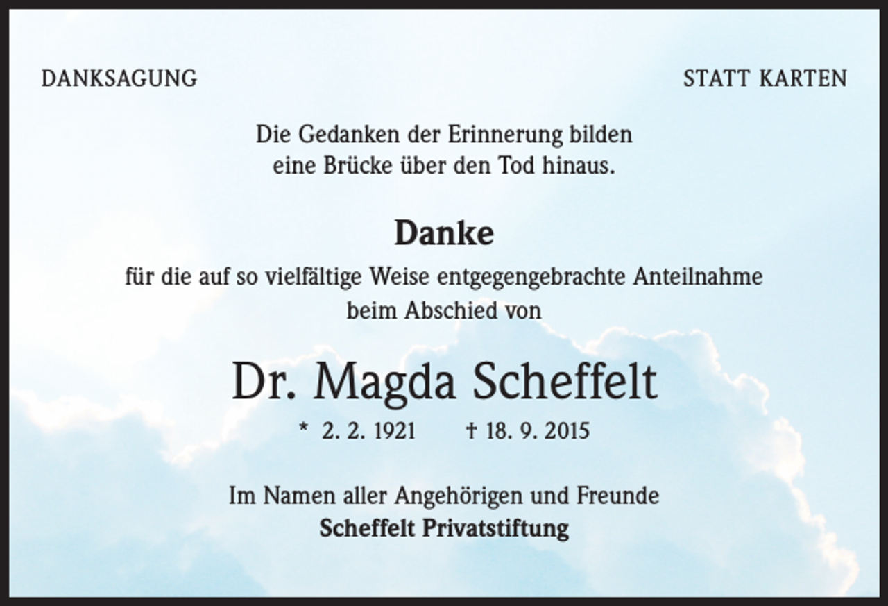 <p>DANKSAGUNG</p><p>STATT KARTEN</p><p>Die Gedanken der Erinnerung bilden<br />eine Brücke über den Tod hinaus.</p><p>Danke<br />für die auf so vielfältige Weise entgegengebrachte Anteilnahme<br />beim Abschied von</p><p>Dr. Magda Scheffelt<br />* 2. 2. 1921 † 18. 9. 2015</p><p>Im Namen aller Angehörigen und Freunde<br />Scheffelt Privatstiftung</p>