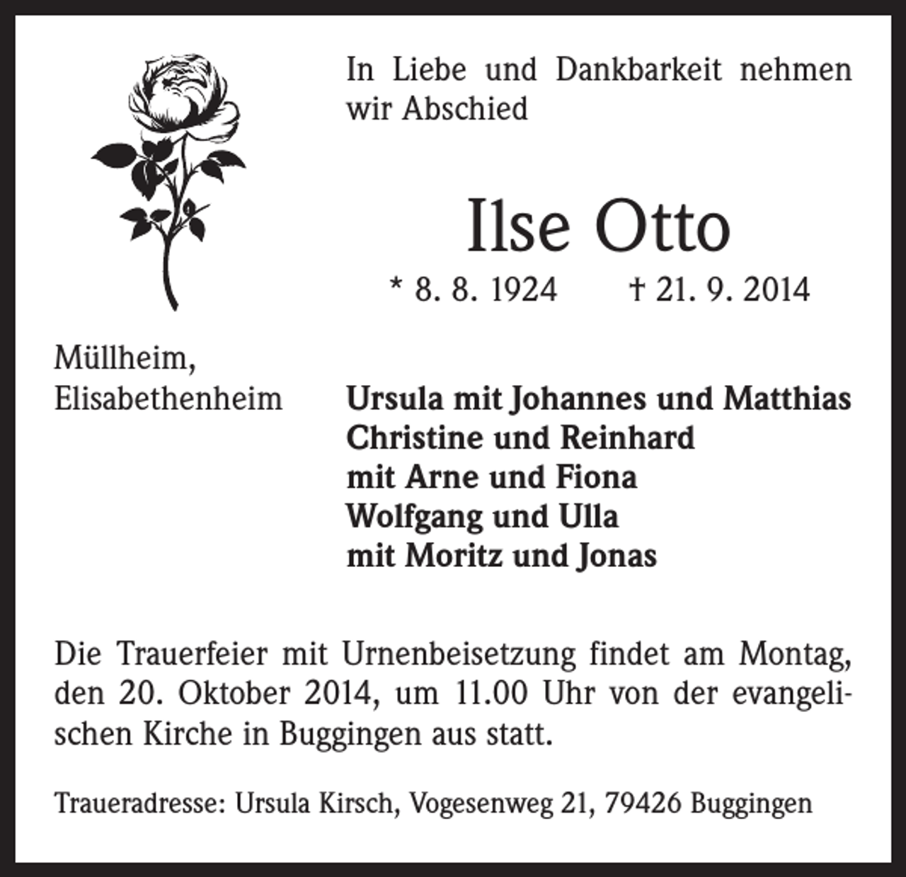 <p>In Liebe und Dankbarkeit nehmen<br />wir Abschied</p><p>Ilse Otto</p><p>* 8. 8. 1924 † 21. 9. 2014<br />Müllheim,<br />Elisabethenheim Ursula mit Johannes und Matthias<br />Christine und Reinhard<br />mit Arne und Fiona<br />Wolfgang und Ulla<br />mit Moritz und Jonas<br />Die Trauerfeier mit Urnenbeisetzung findet am Montag,<br />den 20. Oktober 2014, um 11.00 Uhr von der evangelischen Kirche in Buggingen aus statt.<br />Traueradresse: Ursula Kirsch, Vogesenweg 21, 79426 Buggingen</p>