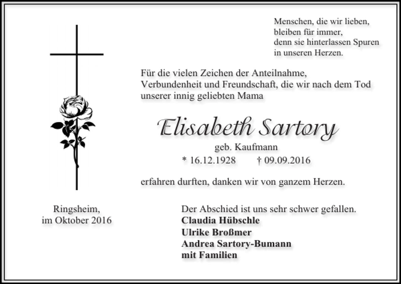 <p>Menschen, die wir lieben,<br />bleiben für immer,<br />denn sie hinterlassen Spuren<br />in unseren Herzen.</p><p>Für die vielen Zeichen der Anteilnahme,<br />Verbundenheit und Freundschaft, die wir nach dem Tod<br />unserer innig geliebten Mama</p><p>Elisabeth Sartory<br />geb. Kaufmann<br />* 16.12.1928<br />† 09.09.2016<br />erfahren durften, danken wir von ganzem Herzen.<br />Ringsheim,<br />im Oktober 2016</p><p>Der Abschied ist uns sehr schwer gefallen.<br />Claudia Hübschle<br />Ulrike Broßmer<br />Andrea Sartory-Bumann<br />mit Familien</p>