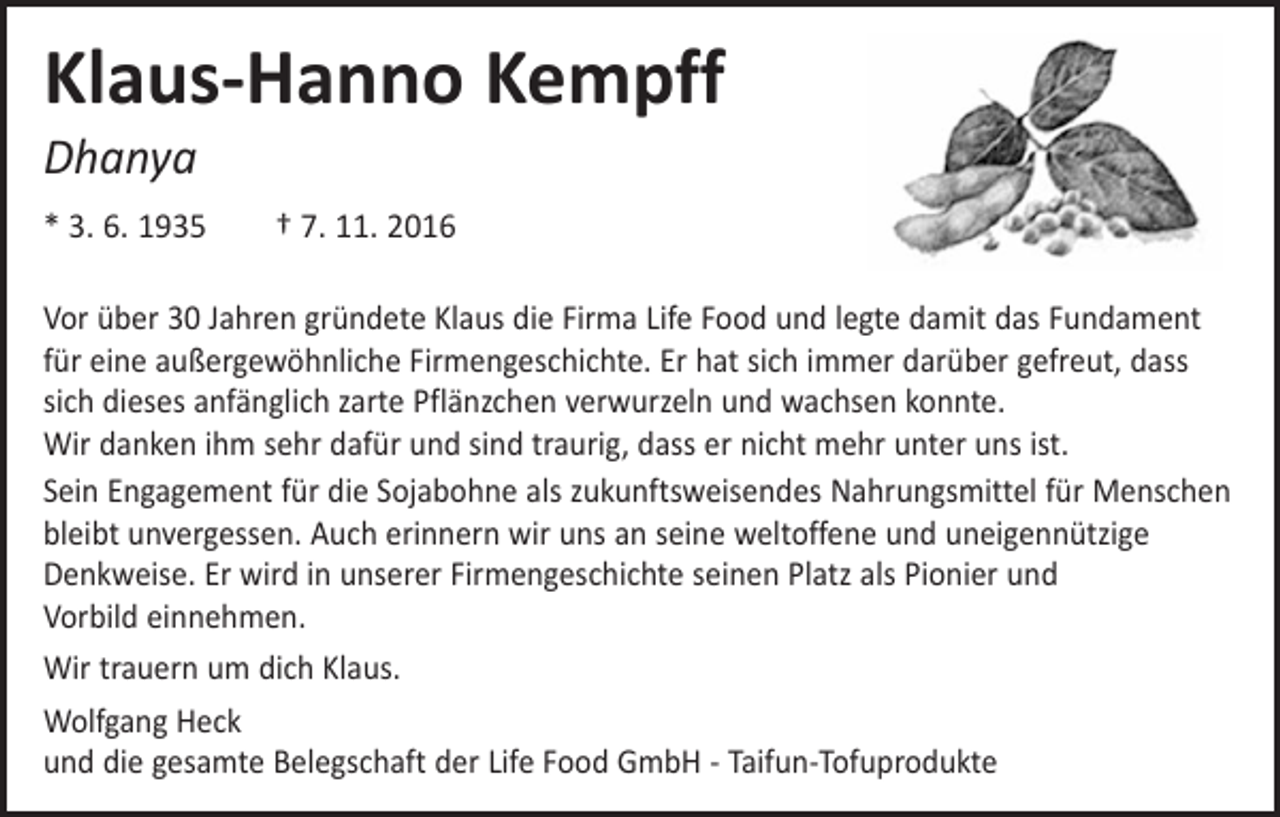 <p>Klaus-Hanno Kempff<br />Dhanya</p><p>* 3. 6. 1935 † 7. 11. 2016<br />Vor über 30 Jahren gründete Klaus die Firma Life Food und legte damit das ­Fundament<br />für eine außergewöhnliche Firmengeschichte. Er hat sich immer ­darüber gefreut, dass<br />sich dieses anfänglich zarte Pflänzchen verwurzeln und ­wachsen ­konnte.<br />Wir danken ihm sehr dafür und sind traurig, dass er nicht mehr unter uns ist.<br />Sein Engagement für die Sojabohne als zukunftsweisendes ­Nahrungsmittel für ­Menschen<br />bleibt unvergessen. Auch erinnern wir uns an seine weltoffene und ­uneigennützige<br />­Denkweise. Er wird in unserer Firmengeschichte seinen Platz als ­Pionier und<br />Vorbild ­einnehmen.<br />Wir trauern um dich Klaus.<br />Wolfgang Heck<br />und die gesamte Belegschaft der Life Food GmbH - Taifun-Tofuprodukte</p>