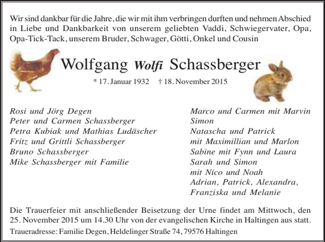 <p>Wir sind dankbar für die Jahre, die wir mit ihm verbringen durften und nehmen Abschied<br />in Liebe und Dankbarkeit von unserem geliebten Vaddi, Schwiegervater, Opa,<br />Opa-Tick-Tack, unserem Bruder, Schwager, Götti, Onkel und Cousin</p><p>Wolfgang</p><p>Wolfi</p><p>* 17. Januar 1932</p><p>Rosi und Jörg Degen<br />Peter und Carmen Schassberger<br />Petra Kubiak und Mathias Ludäscher<br />Fritz und Grittli Schassberger<br />Bruno Schassberger<br />Mike Schassberger mit Familie</p><p>Schassberger</p><p>† 18. November 2015</p><p>Marco und Carmen mit Marvin<br />Simon<br />Natascha und Patrick<br />mit Maximillian und Marlon<br />Sabine mit Fynn und Laura<br />Sarah und Simon<br />mit Nico und Noah<br />Adrian, Patrick, Alexandra,<br />Franziska und Melanie</p><p>Die Trauerfeier mit anschließender Beisetzung der Urne findet am Mittwoch, den<br />25. November 2015 um 14.30 Uhr von der evangelischen Kirche in Haltingen aus statt.<br />Traueradresse: Familie Degen, Heldelinger Straße 74, 79576 Haltingen</p>