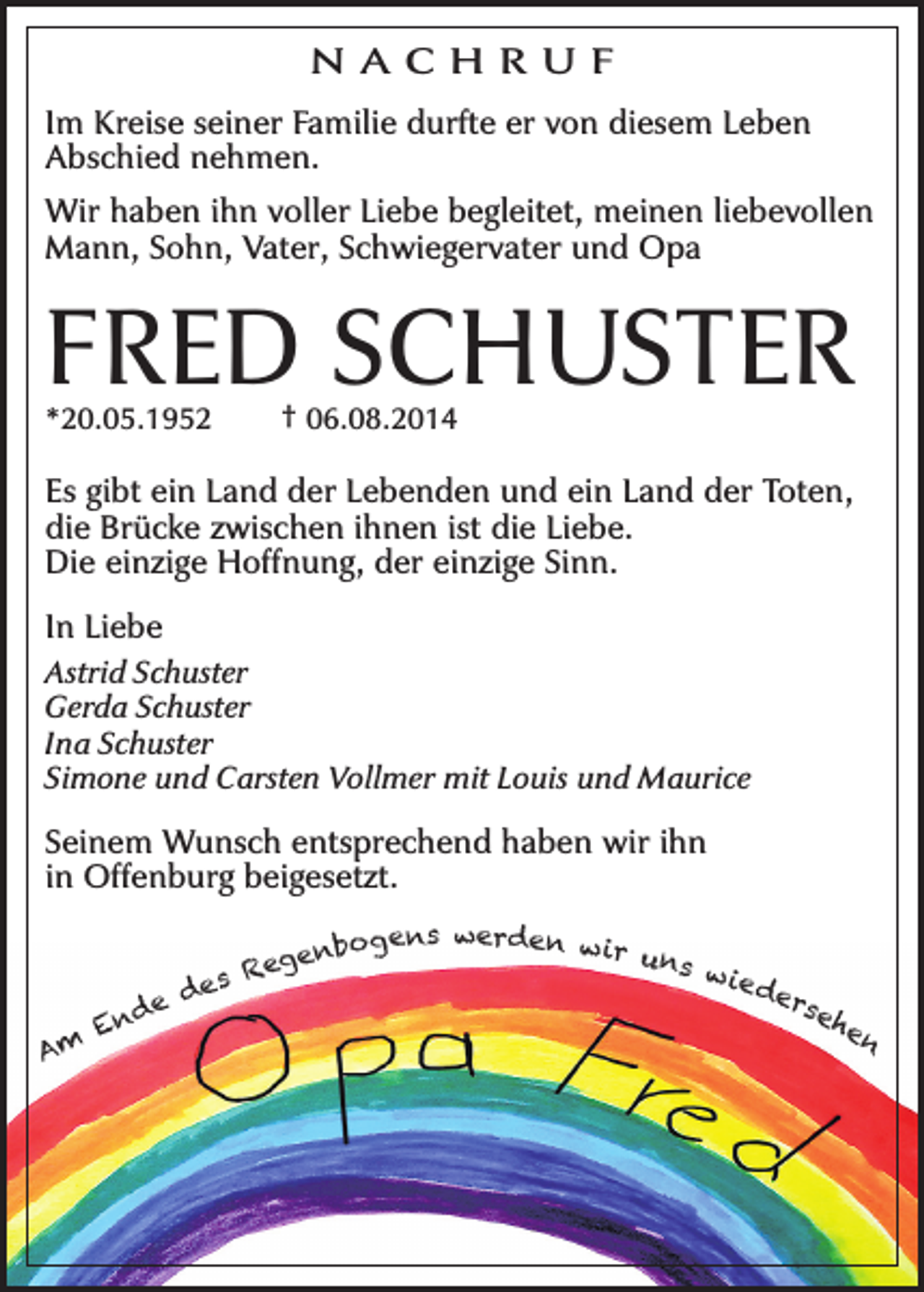 <p>N AC H R U F<br />Im Kreise seiner Familie durfte er von diesem Leben<br />Abschied nehmen.<br />Wir haben ihn voller Liebe begleitet, meinen liebevollen<br />Mann, Sohn, Vater, Schwiegervater und Opa</p><p>FRED SCHUSTER<br />*20.05.1952</p><p>† 06.08.2014</p><p>Es gibt ein Land der Lebenden und ein Land der Toten,<br />die Brücke zwischen ihnen ist die Liebe.<br />Die einzige Hoffnung, der einzige Sinn.<br />In Liebe<br />Astrid Schuster<br />Gerda Schuster<br />Ina Schuster<br />Simone und Carsten Vollmer mit Louis und Maurice</p><p>Seinem Wunsch entsprechend haben wir ihn<br />in Offenburg beigesetzt.</p><p>Am</p><p>gens werden w ir<br />uns<br />enbo<br />w ie<br />Reg<br />s<br />de<br />e<br />d<br />rse<br />e<br />d<br />he<br />En<br />n</p>