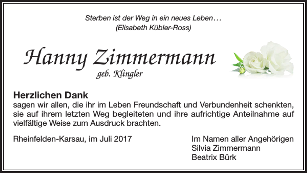 <p>Sterben ist der Weg in ein neues Leben . . .<br />(Elisabeth Kübler-Ross)</p><p>Hanny Zimmermann<br />geb. Klingler</p><p>Herzlichen Dank</p><p>sagen wir allen, die ihr im Leben Freundschaft und Verbundenheit schenkten,<br />sie auf ihrem letzten Weg begleiteten und ihre aufrichtige Anteilnahme auf<br />vielfältige Weise zum Ausdruck brachten.<br />Rheinfelden-Karsau, im Juli 2017</p><p>Im Namen aller Angehörigen<br />Silvia Zimmermann<br />Beatrix Bürk</p>