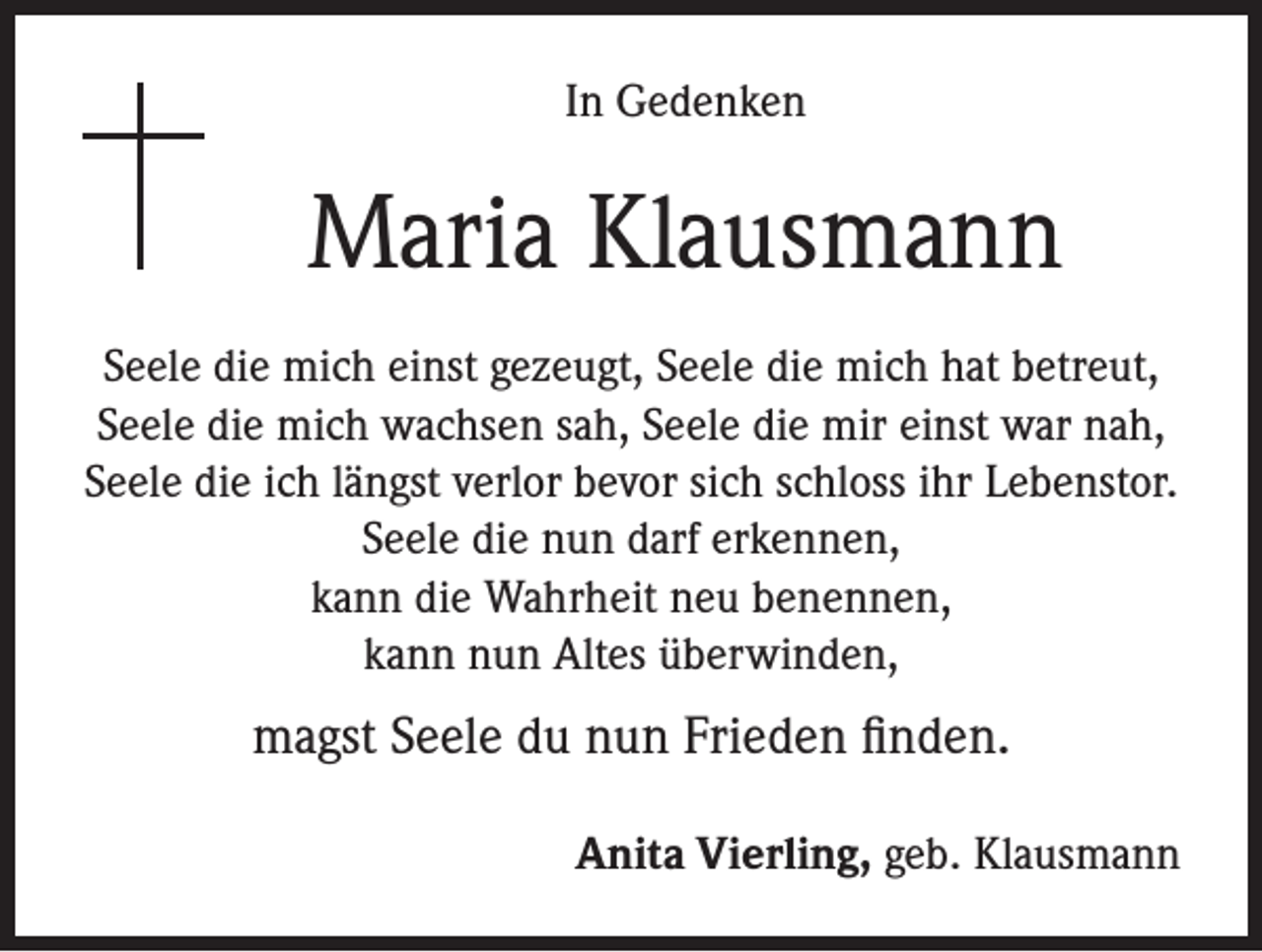 <p>In Gedenken</p><p>Maria Klausmann<br />Seele die mich einst gezeugt, Seele die mich hat betreut,<br />Seele die mich wachsen sah, Seele die mir einst war nah,<br />Seele die ich längst verlor bevor sich schloss ihr Lebenstor.<br />Seele die nun darf erkennen,<br />kann die Wahrheit neu benennen,<br />kann nun Altes überwinden,</p><p>magst Seele du nun Frieden finden.<br />Anita Vierling, geb. Klausmann</p>