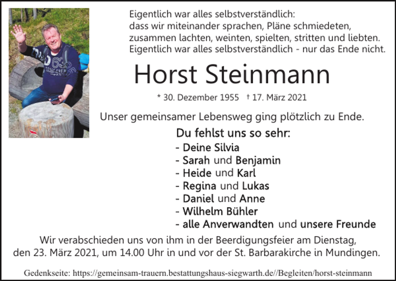 <p>Eigentlich war alles selbstverständlich:<br />dass wir miteinander sprachen, Pläne schmiedeten,<br />zusammen lachten, weinten, spielten, stritten und liebten.<br />Eigentlich war alles selbstverständlich - nur das Ende nicht.</p><p>Horst Steinmann<br />* 30. Dezember 1955 † 17. März 2021</p><p>Unser gemeinsamer Lebensweg ging plötzlich zu Ende.</p><p>und<br />und<br />und<br />und<br />und<br />Wir verabschieden uns von ihm in der Beerdigungsfeier am Dienstag,<br />den 23. März 2021, um 14.00 Uhr in und vor der St. Barbarakirche in Mundingen.<br />Gedenkseite: https://gemeinsam-trauern.bestattungshaus-siegwarth.de//​Beg​leiten/horst-steinmann</p>