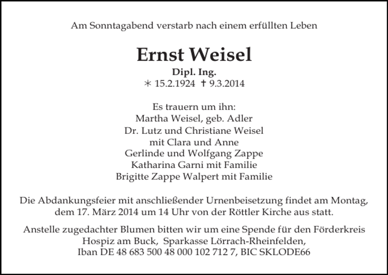 <p>Am Sonntagabend verstarb nach einem erfüllten Leben</p><p>Ernst Weisel<br />Dipl. Ing.<br /> 15.2.1924  9.3.2014<br />Es trauern um ihn:<br />Martha Weisel, geb. Adler<br />Dr. Lutz und Christiane Weisel<br />mit Clara und Anne<br />Gerlinde und Wolfgang Zappe<br />Katharina Garni mit Familie<br />Brigitte Zappe Walpert mit Familie<br />Die Abdankungsfeier mit anschließender Urnenbeisetzung findet am Montag,<br />dem 17. März 2014 um 14 Uhr von der Röttler Kirche aus statt.<br />Anstelle zugedachter Blumen bitten wir um eine Spende für den Förderkreis<br />Hospiz am Buck, Sparkasse Lörrach-Rheinfelden,<br />Iban DE 48 683 500 48 000 102 712 7, BIC SKLODE66</p>