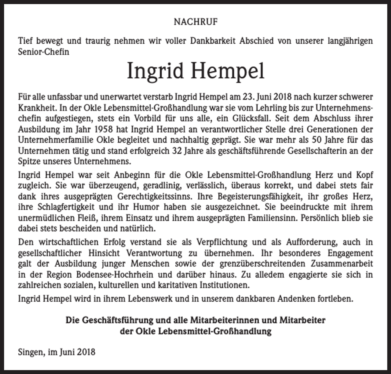 <p>NACHRUF<br />Tief bewegt und traurig nehmen wir voller Dankbarkeit Abschied von unserer langjährigen<br />­Senior-Chefin</p><p>Ingrid Hempel</p><p>Für alle unfassbar und unerwartet verstarb Ingrid Hempel am 23. Juni 2018 nach kurzer ­schwerer<br />Krankheit. In der Okle Lebensmittel-Großhandlung war sie vom Lehrling bis zur Unternehmenschefin aufgestiegen, stets ein Vorbild für uns alle, ein Glücksfall. Seit dem Abschluss ihrer<br />­Ausbildung im Jahr 1958 hat Ingrid Hempel an verantwortlicher Stelle drei Generationen der<br />Unternehmerfamilie Okle begleitet und nachhaltig geprägt. Sie war mehr als 50 Jahre für das<br />Unternehmen tätig und stand erfolgreich 32 Jahre als geschäftsführende Gesellschafterin an der<br />Spitze unseres Unternehmens.<br />Ingrid Hempel war seit Anbeginn für die Okle Lebensmittel-Großhandlung Herz und Kopf<br />­zugleich. Sie war überzeugend, geradlinig, verlässlich, überaus korrekt, und dabei stets fair<br />dank ihres ausgeprägten Gerechtigkeitssinns. Ihre Begeisterungsfähigkeit, ihr großes Herz,<br />ihre Schlagfertigkeit und ihr Humor haben sie ausgezeichnet. Sie beeindruckte mit ihrem<br />­unermüdlichen Fleiß, ihrem Einsatz und ihrem ausgeprägten Familiensinn. Persönlich blieb sie<br />dabei stets bescheiden und natürlich.<br />Den wirtschaftlichen Erfolg verstand sie als Verpflichtung und als Aufforderung, auch in<br />­gesellschaftlicher Hinsicht Verantwortung zu übernehmen. Ihr besonderes Engagement<br />galt der Ausbildung junger Menschen sowie der grenzüberschreitenden Zusammenarbeit<br />in der Region Bodensee-Hochrhein und darüber hinaus. Zu alledem engagierte sie sich in<br />­zahlreichen sozialen, kulturellen und karitativen Institutionen.<br />Ingrid Hempel wird in ihrem Lebenswerk und in unserem dankbaren Andenken fortleben.<br />Die Geschäftsführung und alle Mitarbeiterinnen und Mitarbeiter<br />der Okle Lebensmittel-Großhandlung<br />Singen, im Juni 2018</p>