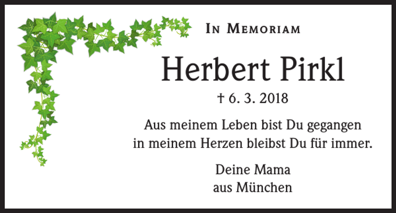 <p>In Memoriam</p><p>Herbert Pirkl<br />† 6. 3. 2018</p><p>Aus meinem Leben bist Du gegangen<br />in meinem Herzen bleibst Du für immer.<br />Deine Mama<br />aus München</p>