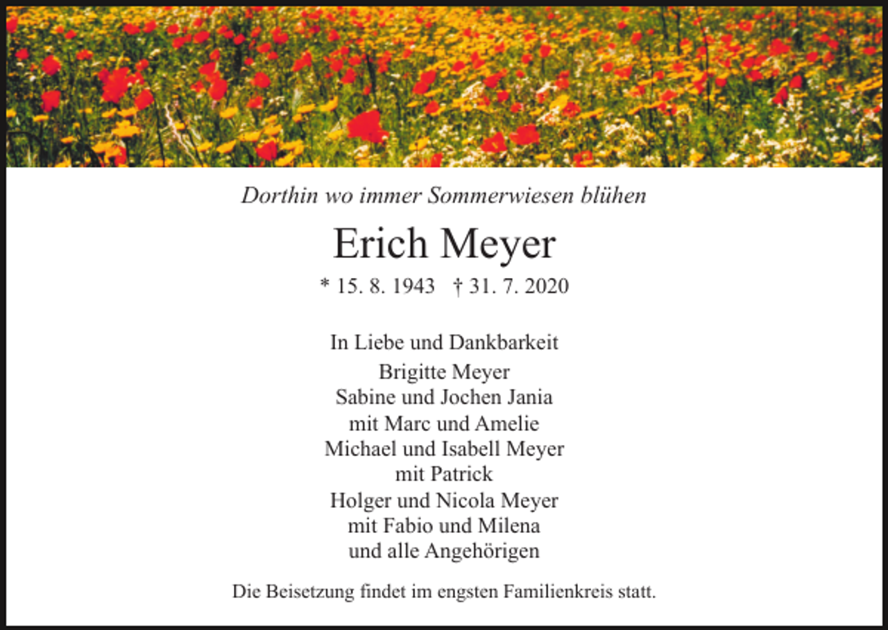 <p>Dorthin wo immer Sommerwiesen blühen</p><p>Erich Meyer<br />* 15. 8. 1943 † 31. 7. 2020<br />In Liebe und Dankbarkeit<br />Brigitte Meyer<br />Sabine und Jochen Jania<br />mit Marc und Amelie<br />Michael und Isabell Meyer<br />mit Patrick<br />Holger und Nicola Meyer<br />mit Fabio und Milena<br />und alle Angehörigen<br />Die Beisetzung findet im engsten Familienkreis statt.</p>