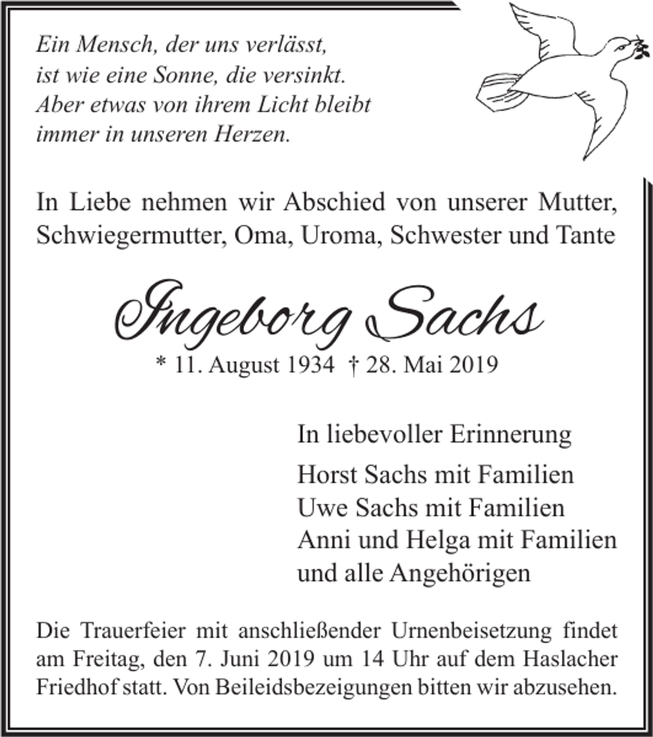 <p>Ein Mensch, der uns verlässt,<br />ist wie eine Sonne, die versinkt.<br />Aber etwas von ihrem Licht bleibt<br />immer in unseren Herzen.</p><p>In Liebe nehmen wir Abschied von unserer Mutter,<br />Schwiegermutter, Oma, Uroma, Schwester und Tante</p><p>Ingeborg Sachs<br />* 11. August 1934 † 28. Mai 2019</p><p>In liebevoller Erinnerung<br />Horst Sachs mit Familien<br />Uwe Sachs mit Familien<br />Anni und Helga mit Familien<br />und alle Angehörigen<br />Die Trauerfeier mit anschließender Urnenbeisetzung findet<br />am Freitag, den 7. Juni 2019 um 14 Uhr auf dem Haslacher<br />Friedhof statt. Von Beileidsbezeigungen bitten wir abzusehen.</p>