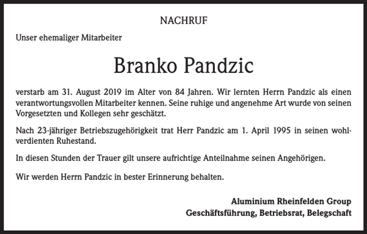 <p>NACHRUF<br />Unser ehemaliger Mitarbeiter</p><p>Branko Pandzic<br />verstarb am 31. August 2019 im Alter von 84 Jahren. Wir lernten Herrn Pandzic als einen<br />­verantwortungsvollen Mitarbeiter kennen. Seine ruhige und angenehme Art wurde von seinen<br />Vorgesetzten und Kollegen sehr geschätzt.<br />Nach 23-jähriger Betriebszugehörigkeit trat Herr Pandzic am 1. April 1995 in seinen wohl­<br />verdienten Ruhestand.<br />In diesen Stunden der Trauer gilt unsere aufrichtige Anteilnahme seinen Angehörigen.<br />Wir werden Herrn Pandzic in bester Erinnerung behalten.<br />Aluminium Rheinfelden Group<br />Geschäftsführung, Betriebsrat, Belegschaft</p>
