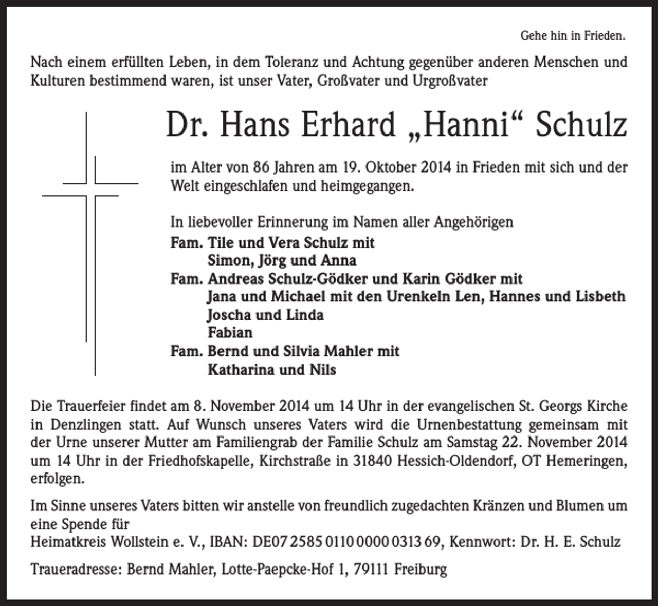 <p>Gehe hin in Frieden.</p><p>Nach einem erfüllten Leben, in dem Toleranz und Achtung gegenüber anderen Menschen und<br />Kulturen bestimmend waren, ist unser Vater, Großvater und Urgroßvater</p><p>Dr. Hans Erhard „Hanni“ Schulz<br />im Alter von 86 Jahren am 19. Oktober 2014 in Frieden mit sich und der<br />Welt eingeschlafen und heimgegangen.<br />In liebevoller Erinnerung im Namen aller Angehörigen<br />Fam. Tile und Vera Schulz mit<br />Simon, Jörg und Anna<br />Fam. Andreas Schulz-Gödker und Karin Gödker mit<br />Jana und Michael mit den Urenkeln Len, Hannes und Lisbeth<br />Joscha und Linda<br />Fabian<br />Fam. Bernd und Silvia Mahler mit<br />Katharina und Nils<br />Die Trauerfeier findet am 8. November 2014 um 14 Uhr in der evangelischen St. Georgs Kirche<br />in Denzlingen statt. Auf Wunsch unseres Vaters wird die Urnenbestattung gemeinsam mit<br />der Urne unserer Mutter am Familiengrab der Familie Schulz am Samstag 22. November 2014<br />um 14 Uhr in der Friedhofskapelle, Kirchstraße in 31840 Hessich-Oldendorf, OT Hemeringen,<br />erfolgen.<br />Im Sinne unseres Vaters bitten wir anstelle von freundlich zugedachten Kränzen und Blumen um<br />eine Spende für<br />Heimatkreis Wollstein e. V., IBAN: DE07 2585 01100313 69, Kennwort: Dr. H. E. Schulz<br />Traueradresse: Bernd Mahler, Lotte-Paepcke-Hof 1, 79111 Freiburg</p>