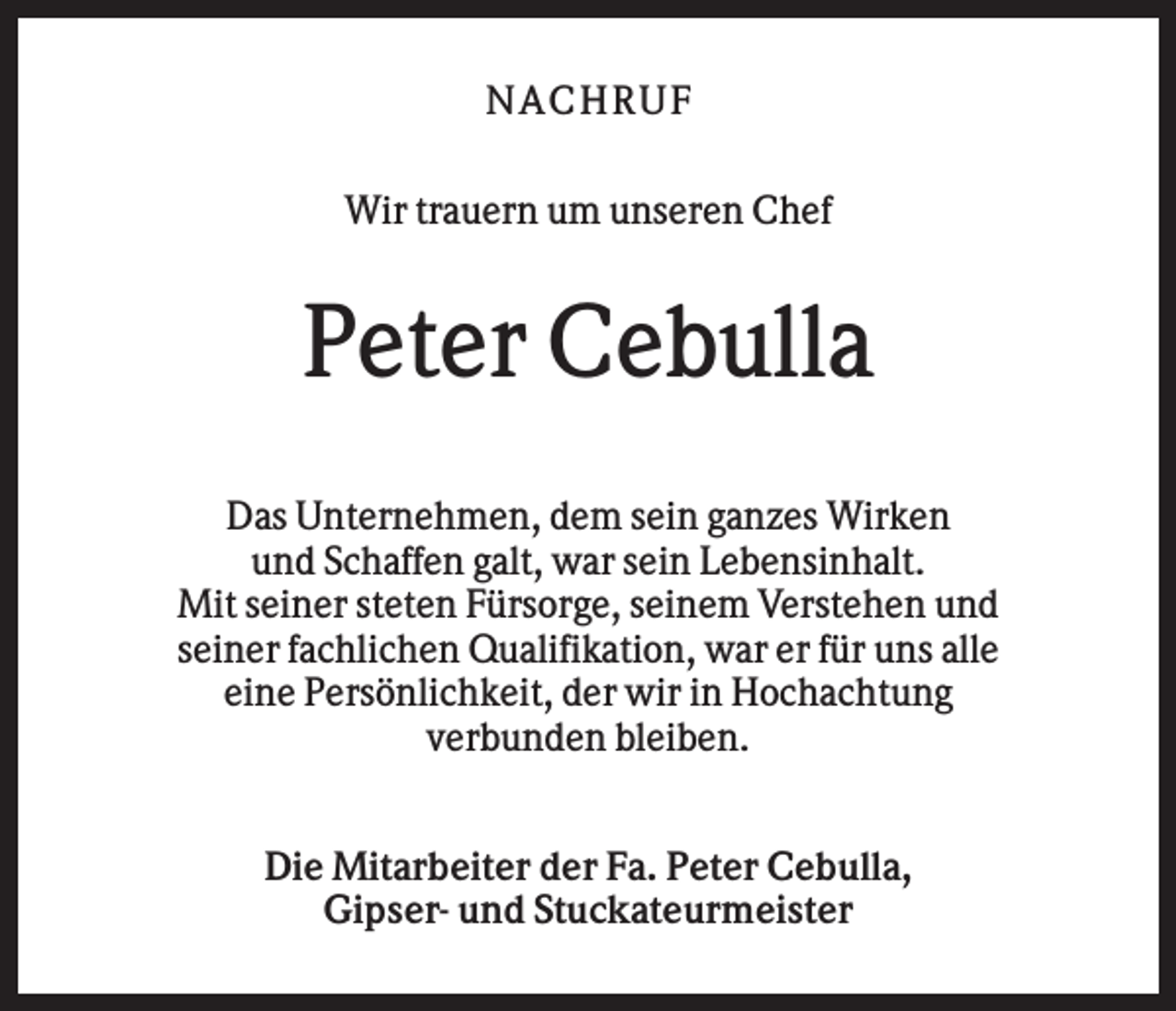 <p>N AC HR U F<br />Wir trauern um unseren Chef</p><p>Peter Cebulla<br />Das Unternehmen, dem sein ganzes Wirken<br />und Schaffen galt, war sein Lebensinhalt.<br />Mit seiner steten Fürsorge, seinem Verstehen und<br />seiner fachlichen Qualifikation, war er für uns alle<br />eine Persönlichkeit, der wir in Hochachtung<br />verbunden bleiben.<br />Die Mitarbeiter der Fa. Peter Cebulla,<br />Gipser- und Stuckateurmeister</p>