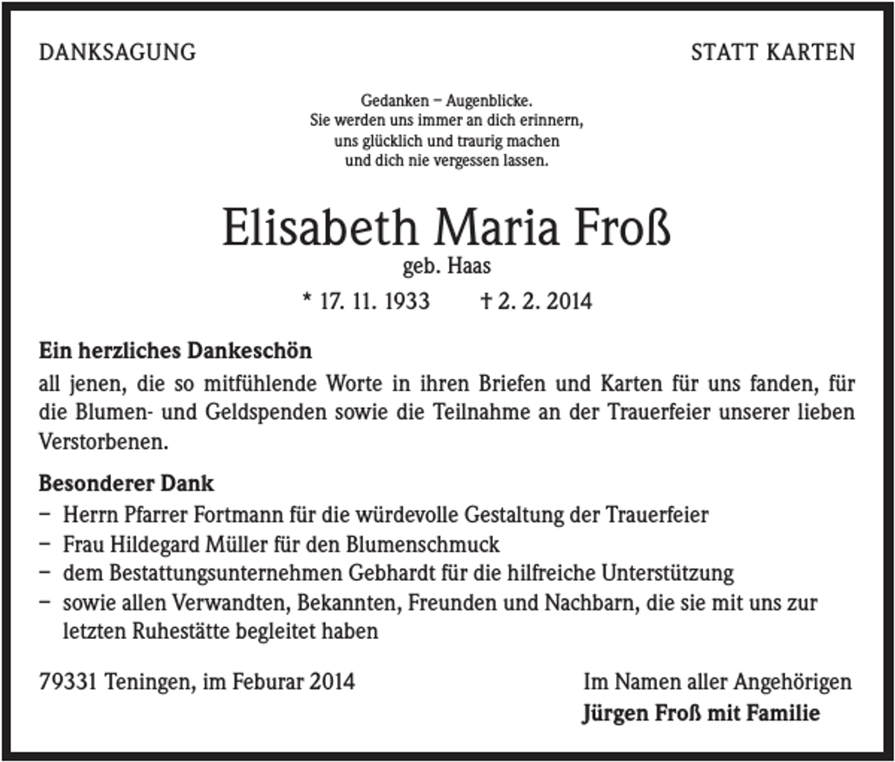 <p>DANKSAGUNG</p><p>STATT KARTEN<br />Gedanken – Augenblicke.<br />Sie werden uns immer an dich erinnern,<br />uns glücklich und traurig machen<br />und dich nie vergessen lassen.</p><p>Elisabethgeb.Maria<br />Froß<br />Haas<br />* 17. 11. 1933</p><p>† 2. 2. 2014</p><p>Ein herzliches Dankeschön<br />all jenen, die so mitfühlende Worte in ihren Briefen und Karten für uns fanden, für<br />die Blumen- und Geldspenden sowie die Teilnahme an der Trauerfeier unserer lieben<br />Verstorbenen.<br />Besonderer Dank<br />– Herrn Pfarrer Fortmann für die würdevolle Gestaltung der Trauerfeier<br />– Frau Hildegard Müller für den Blumenschmuck<br />– dem Bestattungsunternehmen Gebhardt für die hilfreiche Unterstützung<br />– sowie allen Verwandten, Bekannten, Freunden und Nachbarn, die sie mit uns zur<br />letzten Ruhestätte begleitet haben<br />79331 Teningen, im Feburar 2014</p><p>Im Namen aller Angehörigen<br />Jürgen Froß mit Familie</p>