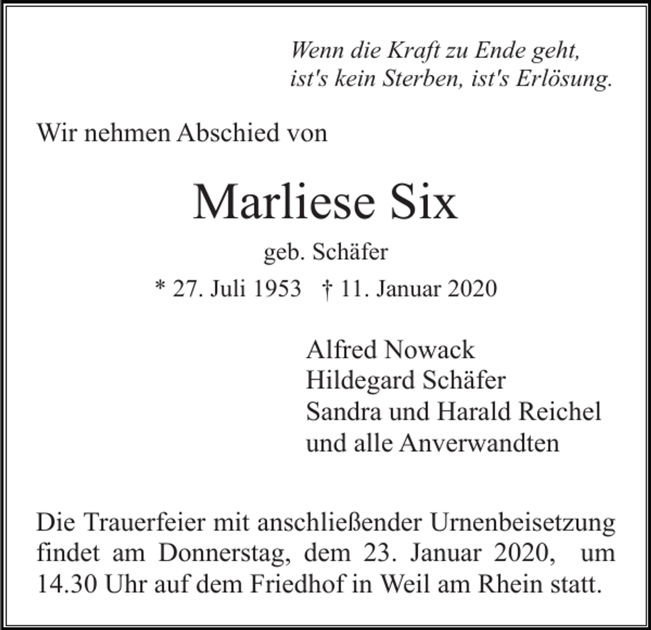<p>Wenn die Kraft zu Ende geht,<br />ist's kein Sterben, ist's Erlösung.</p><p>Wir nehmen Abschied von</p><p>Marliese Six<br />geb. Schäfer<br />* 27. Juli 1953 † 11. Januar 2020</p><p>Alfred Nowack<br />Hildegard Schäfer<br />Sandra und Harald Reichel<br />und alle Anverwandten<br />Die Trauerfeier mit anschließender Urnenbeisetzung<br />findet am Donnerstag, dem 23. Januar 2020, um<br />14.30 Uhr auf dem Friedhof in Weil am Rhein statt.</p>